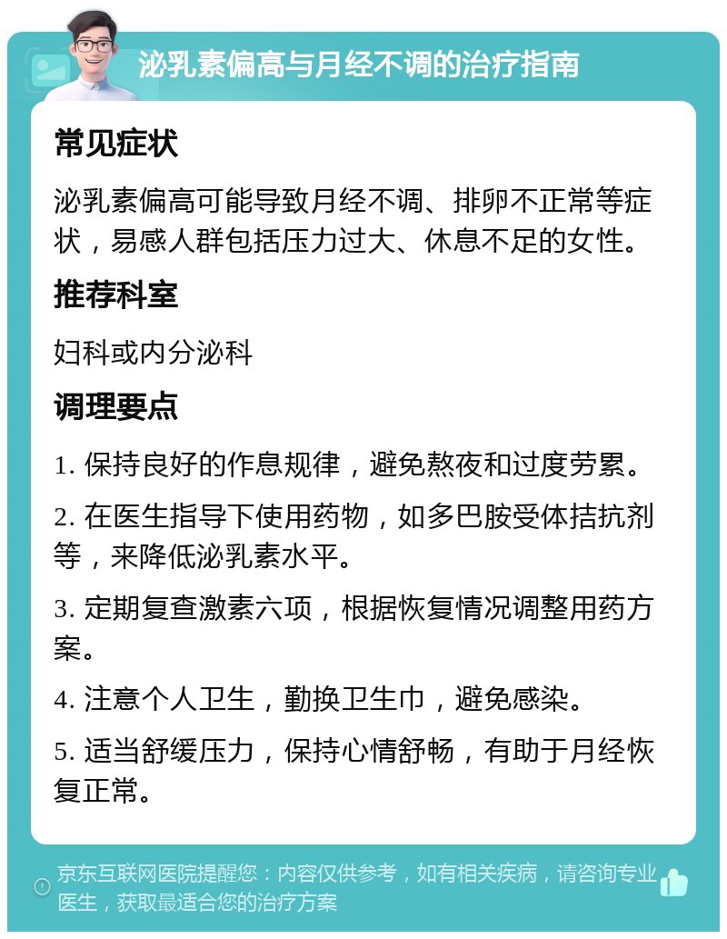 泌乳素偏高与月经不调的治疗指南 常见症状 泌乳素偏高可能导致月经不调、排卵不正常等症状，易感人群包括压力过大、休息不足的女性。 推荐科室 妇科或内分泌科 调理要点 1. 保持良好的作息规律，避免熬夜和过度劳累。 2. 在医生指导下使用药物，如多巴胺受体拮抗剂等，来降低泌乳素水平。 3. 定期复查激素六项，根据恢复情况调整用药方案。 4. 注意个人卫生，勤换卫生巾，避免感染。 5. 适当舒缓压力，保持心情舒畅，有助于月经恢复正常。