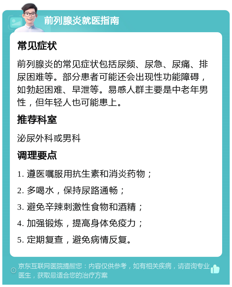 前列腺炎就医指南 常见症状 前列腺炎的常见症状包括尿频、尿急、尿痛、排尿困难等。部分患者可能还会出现性功能障碍，如勃起困难、早泄等。易感人群主要是中老年男性，但年轻人也可能患上。 推荐科室 泌尿外科或男科 调理要点 1. 遵医嘱服用抗生素和消炎药物； 2. 多喝水，保持尿路通畅； 3. 避免辛辣刺激性食物和酒精； 4. 加强锻炼，提高身体免疫力； 5. 定期复查，避免病情反复。