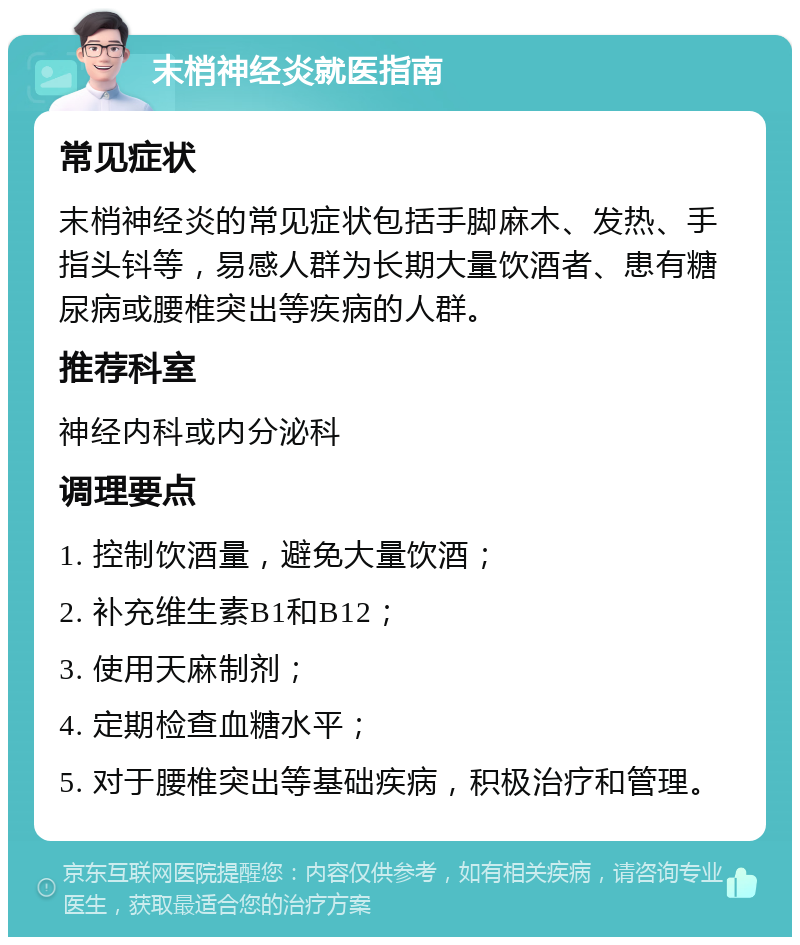 末梢神经炎就医指南 常见症状 末梢神经炎的常见症状包括手脚麻木、发热、手指头钭等，易感人群为长期大量饮酒者、患有糖尿病或腰椎突出等疾病的人群。 推荐科室 神经内科或内分泌科 调理要点 1. 控制饮酒量，避免大量饮酒； 2. 补充维生素B1和B12； 3. 使用天麻制剂； 4. 定期检查血糖水平； 5. 对于腰椎突出等基础疾病，积极治疗和管理。