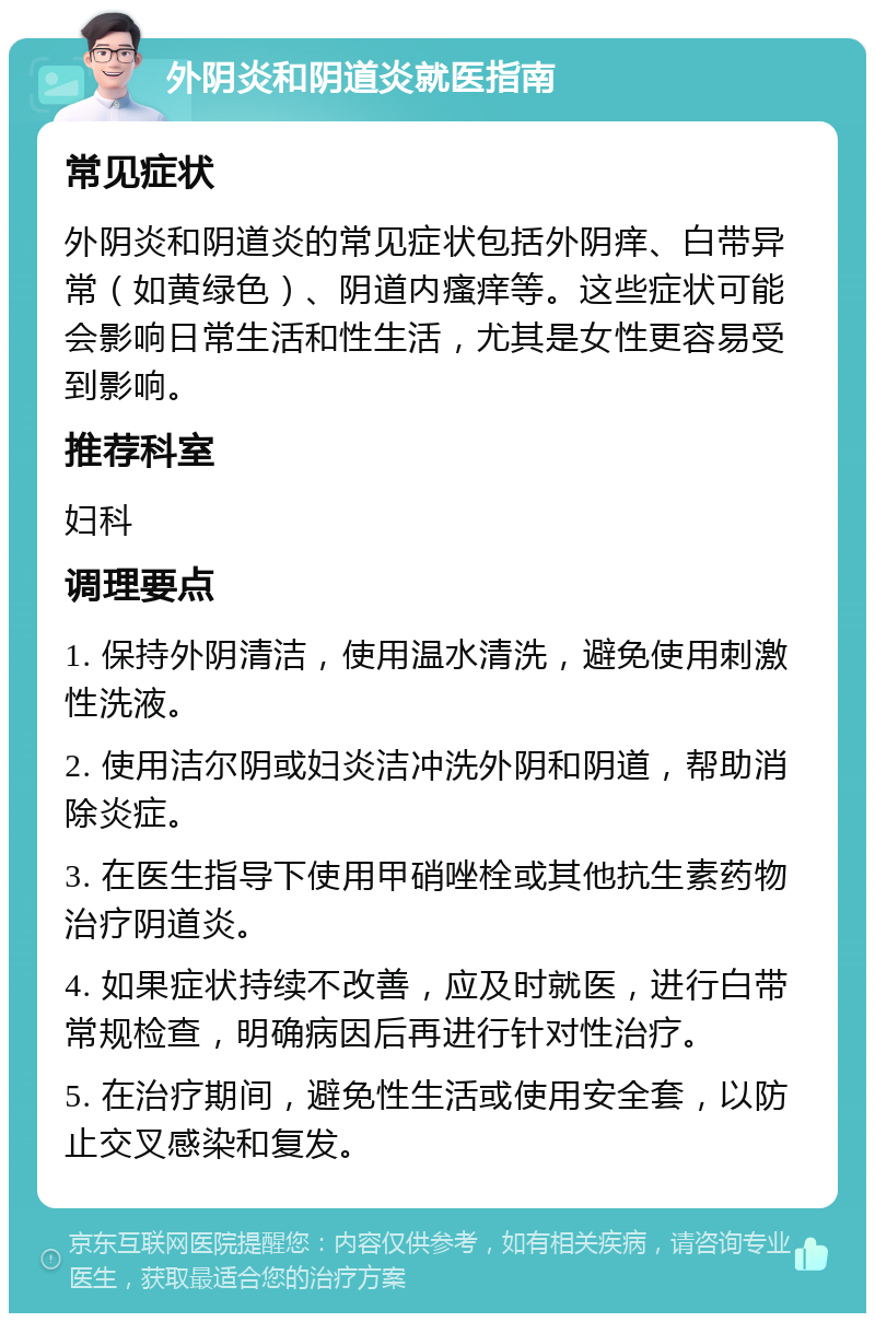 外阴炎和阴道炎就医指南 常见症状 外阴炎和阴道炎的常见症状包括外阴痒、白带异常（如黄绿色）、阴道内瘙痒等。这些症状可能会影响日常生活和性生活，尤其是女性更容易受到影响。 推荐科室 妇科 调理要点 1. 保持外阴清洁，使用温水清洗，避免使用刺激性洗液。 2. 使用洁尔阴或妇炎洁冲洗外阴和阴道，帮助消除炎症。 3. 在医生指导下使用甲硝唑栓或其他抗生素药物治疗阴道炎。 4. 如果症状持续不改善，应及时就医，进行白带常规检查，明确病因后再进行针对性治疗。 5. 在治疗期间，避免性生活或使用安全套，以防止交叉感染和复发。