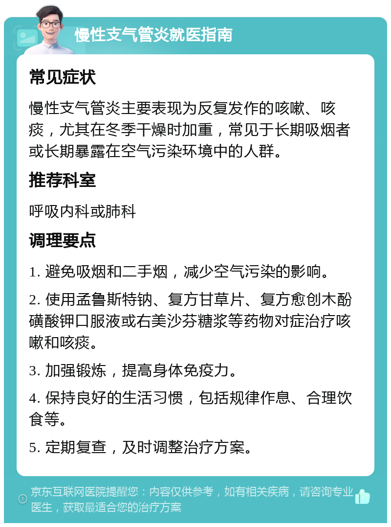 慢性支气管炎就医指南 常见症状 慢性支气管炎主要表现为反复发作的咳嗽、咳痰，尤其在冬季干燥时加重，常见于长期吸烟者或长期暴露在空气污染环境中的人群。 推荐科室 呼吸内科或肺科 调理要点 1. 避免吸烟和二手烟，减少空气污染的影响。 2. 使用孟鲁斯特钠、复方甘草片、复方愈创木酚磺酸钾口服液或右美沙芬糖浆等药物对症治疗咳嗽和咳痰。 3. 加强锻炼，提高身体免疫力。 4. 保持良好的生活习惯，包括规律作息、合理饮食等。 5. 定期复查，及时调整治疗方案。