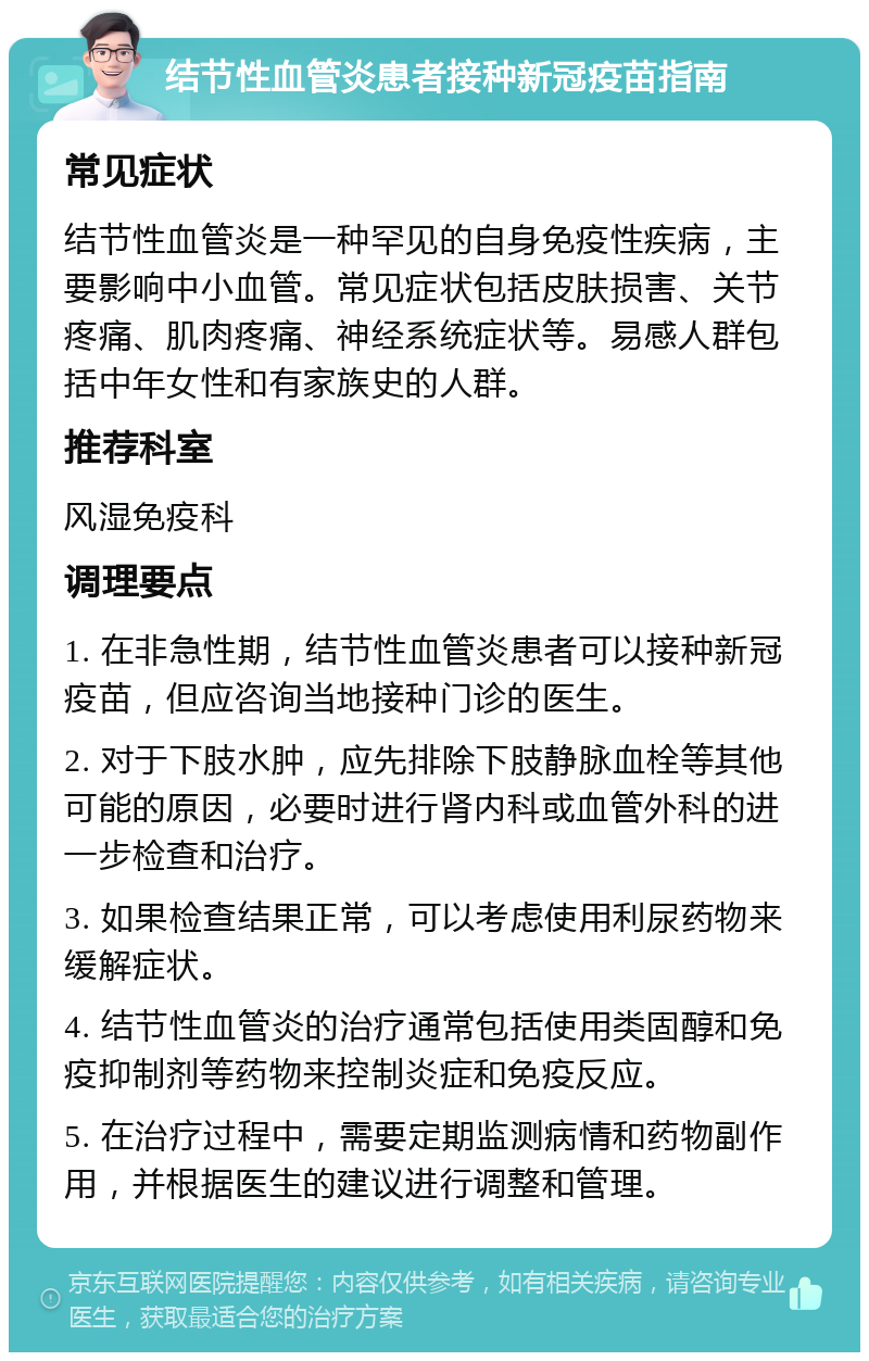 结节性血管炎患者接种新冠疫苗指南 常见症状 结节性血管炎是一种罕见的自身免疫性疾病，主要影响中小血管。常见症状包括皮肤损害、关节疼痛、肌肉疼痛、神经系统症状等。易感人群包括中年女性和有家族史的人群。 推荐科室 风湿免疫科 调理要点 1. 在非急性期，结节性血管炎患者可以接种新冠疫苗，但应咨询当地接种门诊的医生。 2. 对于下肢水肿，应先排除下肢静脉血栓等其他可能的原因，必要时进行肾内科或血管外科的进一步检查和治疗。 3. 如果检查结果正常，可以考虑使用利尿药物来缓解症状。 4. 结节性血管炎的治疗通常包括使用类固醇和免疫抑制剂等药物来控制炎症和免疫反应。 5. 在治疗过程中，需要定期监测病情和药物副作用，并根据医生的建议进行调整和管理。