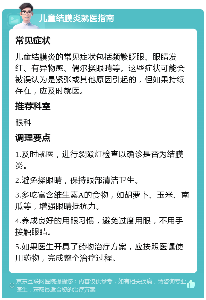 儿童结膜炎就医指南 常见症状 儿童结膜炎的常见症状包括频繁眨眼、眼睛发红、有异物感、偶尔揉眼睛等。这些症状可能会被误认为是紧张或其他原因引起的，但如果持续存在，应及时就医。 推荐科室 眼科 调理要点 1.及时就医，进行裂隙灯检查以确诊是否为结膜炎。 2.避免揉眼睛，保持眼部清洁卫生。 3.多吃富含维生素A的食物，如胡萝卜、玉米、南瓜等，增强眼睛抵抗力。 4.养成良好的用眼习惯，避免过度用眼，不用手接触眼睛。 5.如果医生开具了药物治疗方案，应按照医嘱使用药物，完成整个治疗过程。