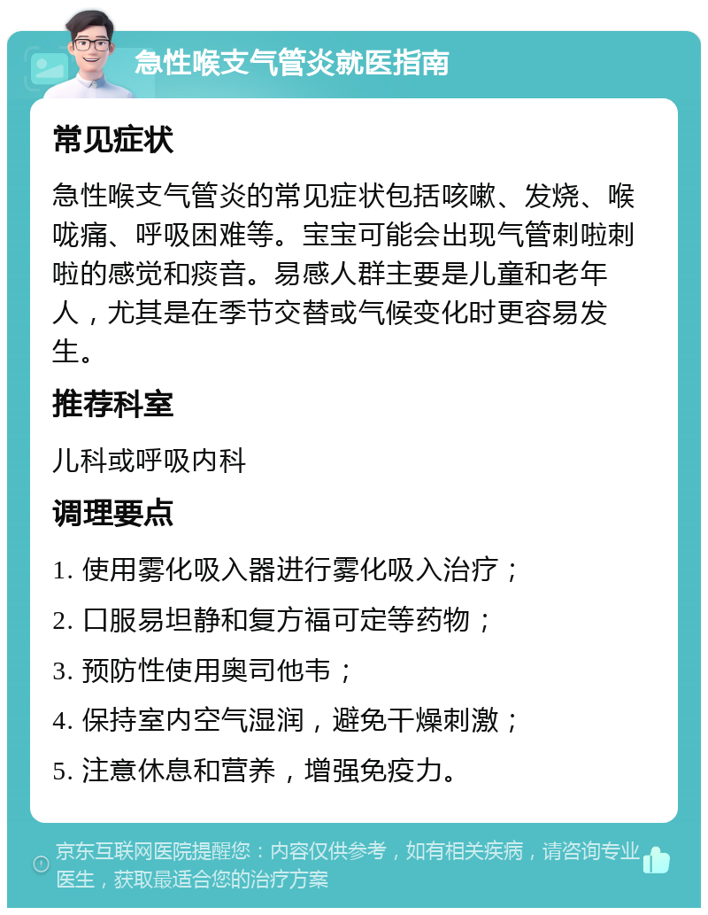 急性喉支气管炎就医指南 常见症状 急性喉支气管炎的常见症状包括咳嗽、发烧、喉咙痛、呼吸困难等。宝宝可能会出现气管刺啦刺啦的感觉和痰音。易感人群主要是儿童和老年人，尤其是在季节交替或气候变化时更容易发生。 推荐科室 儿科或呼吸内科 调理要点 1. 使用雾化吸入器进行雾化吸入治疗； 2. 口服易坦静和复方福可定等药物； 3. 预防性使用奥司他韦； 4. 保持室内空气湿润，避免干燥刺激； 5. 注意休息和营养，增强免疫力。