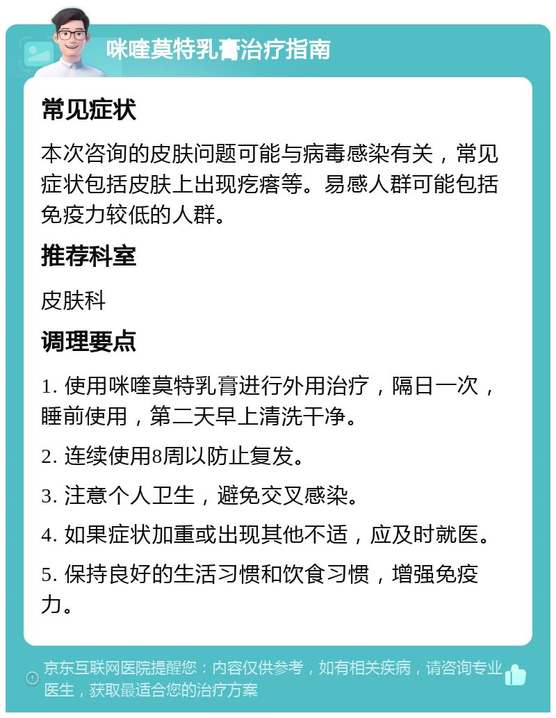 咪喹莫特乳膏治疗指南 常见症状 本次咨询的皮肤问题可能与病毒感染有关，常见症状包括皮肤上出现疙瘩等。易感人群可能包括免疫力较低的人群。 推荐科室 皮肤科 调理要点 1. 使用咪喹莫特乳膏进行外用治疗，隔日一次，睡前使用，第二天早上清洗干净。 2. 连续使用8周以防止复发。 3. 注意个人卫生，避免交叉感染。 4. 如果症状加重或出现其他不适，应及时就医。 5. 保持良好的生活习惯和饮食习惯，增强免疫力。