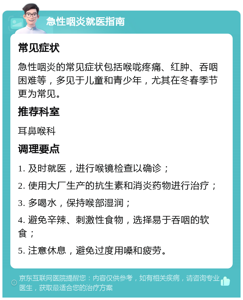 急性咽炎就医指南 常见症状 急性咽炎的常见症状包括喉咙疼痛、红肿、吞咽困难等，多见于儿童和青少年，尤其在冬春季节更为常见。 推荐科室 耳鼻喉科 调理要点 1. 及时就医，进行喉镜检查以确诊； 2. 使用大厂生产的抗生素和消炎药物进行治疗； 3. 多喝水，保持喉部湿润； 4. 避免辛辣、刺激性食物，选择易于吞咽的软食； 5. 注意休息，避免过度用嗓和疲劳。