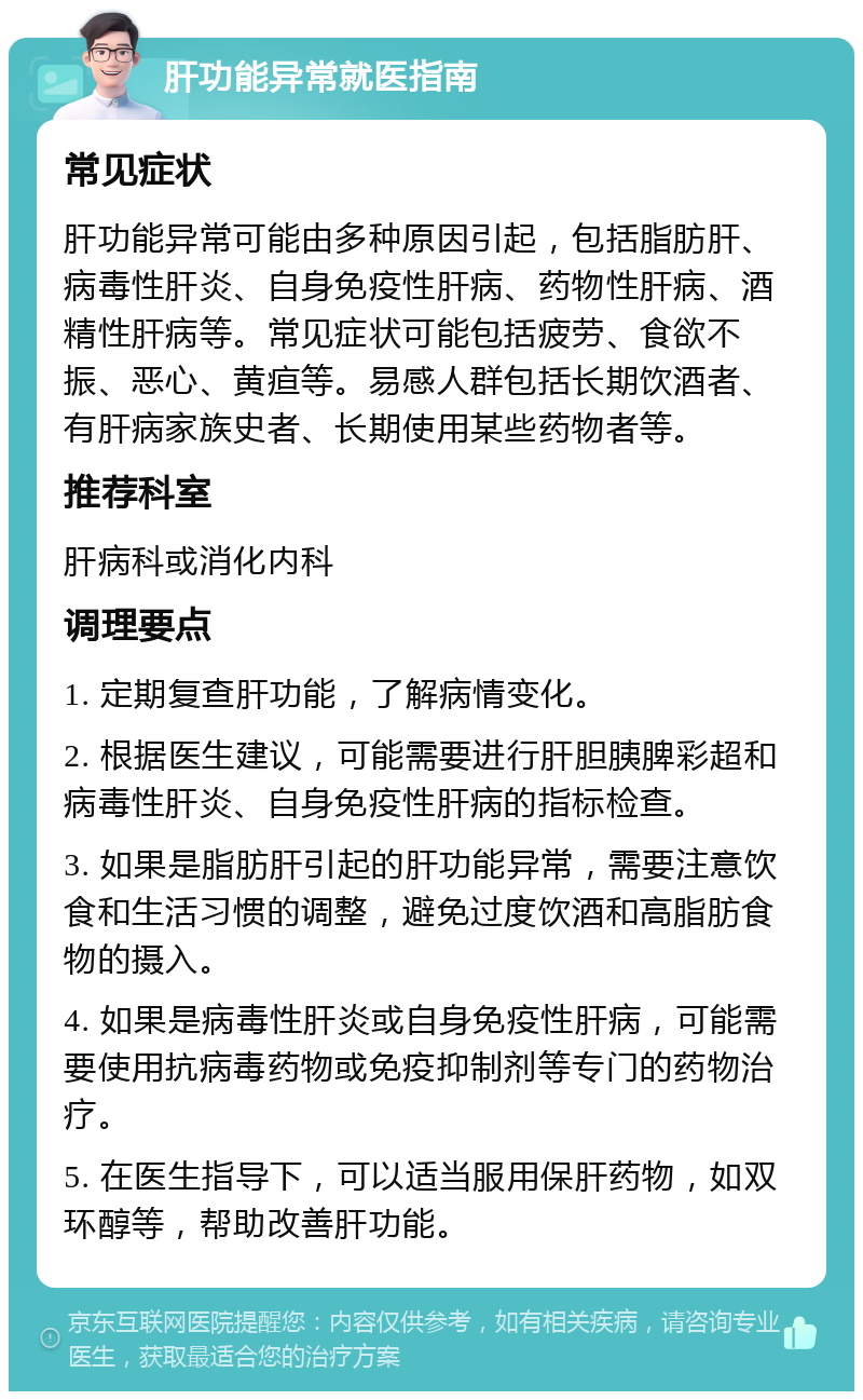 肝功能异常就医指南 常见症状 肝功能异常可能由多种原因引起，包括脂肪肝、病毒性肝炎、自身免疫性肝病、药物性肝病、酒精性肝病等。常见症状可能包括疲劳、食欲不振、恶心、黄疸等。易感人群包括长期饮酒者、有肝病家族史者、长期使用某些药物者等。 推荐科室 肝病科或消化内科 调理要点 1. 定期复查肝功能，了解病情变化。 2. 根据医生建议，可能需要进行肝胆胰脾彩超和病毒性肝炎、自身免疫性肝病的指标检查。 3. 如果是脂肪肝引起的肝功能异常，需要注意饮食和生活习惯的调整，避免过度饮酒和高脂肪食物的摄入。 4. 如果是病毒性肝炎或自身免疫性肝病，可能需要使用抗病毒药物或免疫抑制剂等专门的药物治疗。 5. 在医生指导下，可以适当服用保肝药物，如双环醇等，帮助改善肝功能。