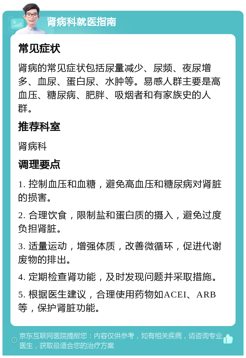 肾病科就医指南 常见症状 肾病的常见症状包括尿量减少、尿频、夜尿增多、血尿、蛋白尿、水肿等。易感人群主要是高血压、糖尿病、肥胖、吸烟者和有家族史的人群。 推荐科室 肾病科 调理要点 1. 控制血压和血糖，避免高血压和糖尿病对肾脏的损害。 2. 合理饮食，限制盐和蛋白质的摄入，避免过度负担肾脏。 3. 适量运动，增强体质，改善微循环，促进代谢废物的排出。 4. 定期检查肾功能，及时发现问题并采取措施。 5. 根据医生建议，合理使用药物如ACEI、ARB等，保护肾脏功能。