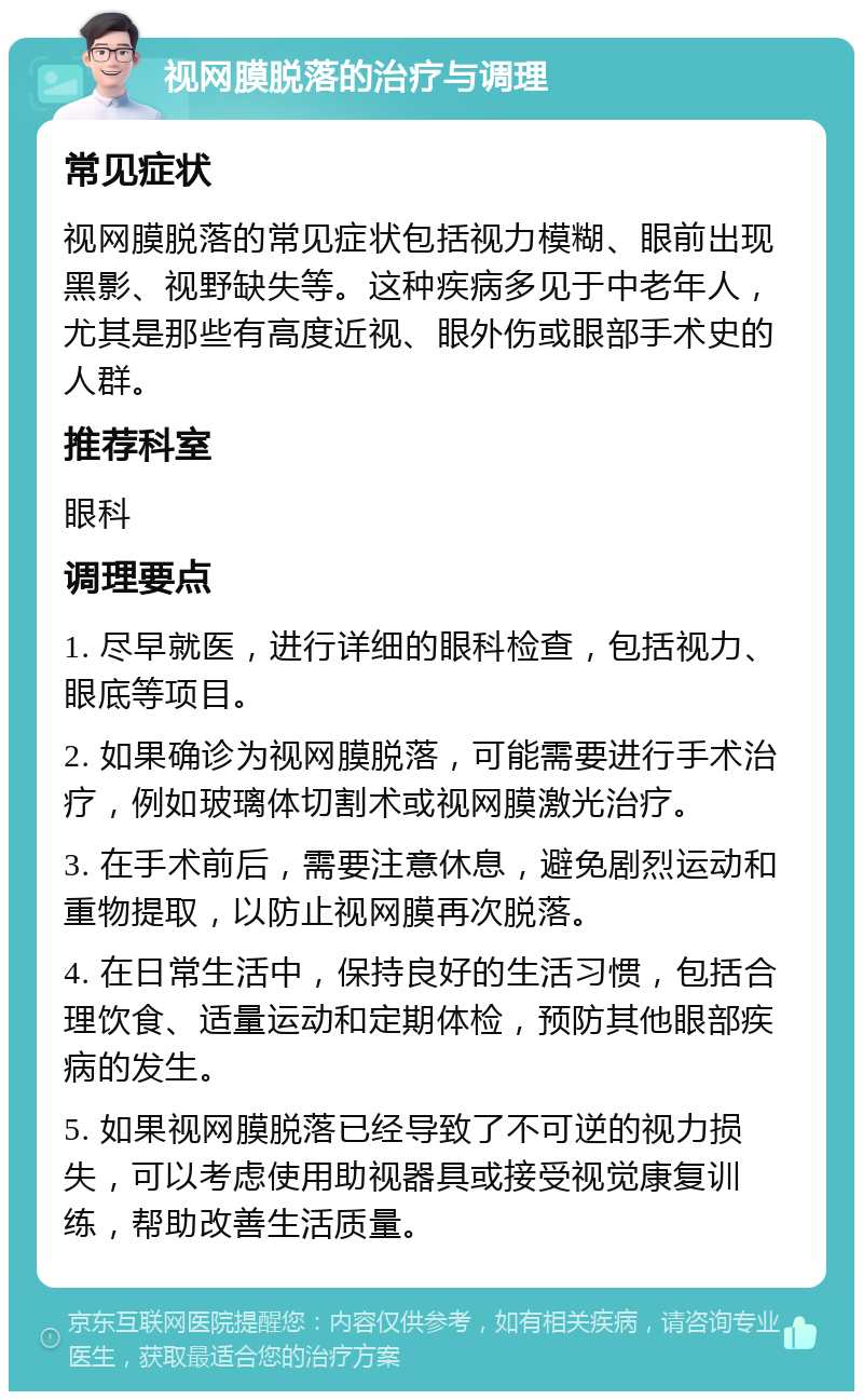 视网膜脱落的治疗与调理 常见症状 视网膜脱落的常见症状包括视力模糊、眼前出现黑影、视野缺失等。这种疾病多见于中老年人，尤其是那些有高度近视、眼外伤或眼部手术史的人群。 推荐科室 眼科 调理要点 1. 尽早就医，进行详细的眼科检查，包括视力、眼底等项目。 2. 如果确诊为视网膜脱落，可能需要进行手术治疗，例如玻璃体切割术或视网膜激光治疗。 3. 在手术前后，需要注意休息，避免剧烈运动和重物提取，以防止视网膜再次脱落。 4. 在日常生活中，保持良好的生活习惯，包括合理饮食、适量运动和定期体检，预防其他眼部疾病的发生。 5. 如果视网膜脱落已经导致了不可逆的视力损失，可以考虑使用助视器具或接受视觉康复训练，帮助改善生活质量。