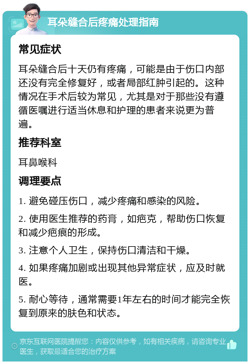 耳朵缝合后疼痛处理指南 常见症状 耳朵缝合后十天仍有疼痛，可能是由于伤口内部还没有完全修复好，或者局部红肿引起的。这种情况在手术后较为常见，尤其是对于那些没有遵循医嘱进行适当休息和护理的患者来说更为普遍。 推荐科室 耳鼻喉科 调理要点 1. 避免碰压伤口，减少疼痛和感染的风险。 2. 使用医生推荐的药膏，如疤克，帮助伤口恢复和减少疤痕的形成。 3. 注意个人卫生，保持伤口清洁和干燥。 4. 如果疼痛加剧或出现其他异常症状，应及时就医。 5. 耐心等待，通常需要1年左右的时间才能完全恢复到原来的肤色和状态。