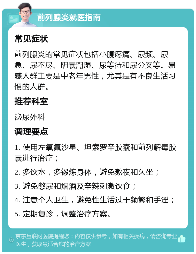 前列腺炎就医指南 常见症状 前列腺炎的常见症状包括小腹疼痛、尿频、尿急、尿不尽、阴囊潮湿、尿等待和尿分叉等。易感人群主要是中老年男性，尤其是有不良生活习惯的人群。 推荐科室 泌尿外科 调理要点 1. 使用左氧氟沙星、坦索罗辛胶囊和前列解毒胶囊进行治疗； 2. 多饮水，多锻炼身体，避免熬夜和久坐； 3. 避免憋尿和烟酒及辛辣刺激饮食； 4. 注意个人卫生，避免性生活过于频繁和手淫； 5. 定期复诊，调整治疗方案。