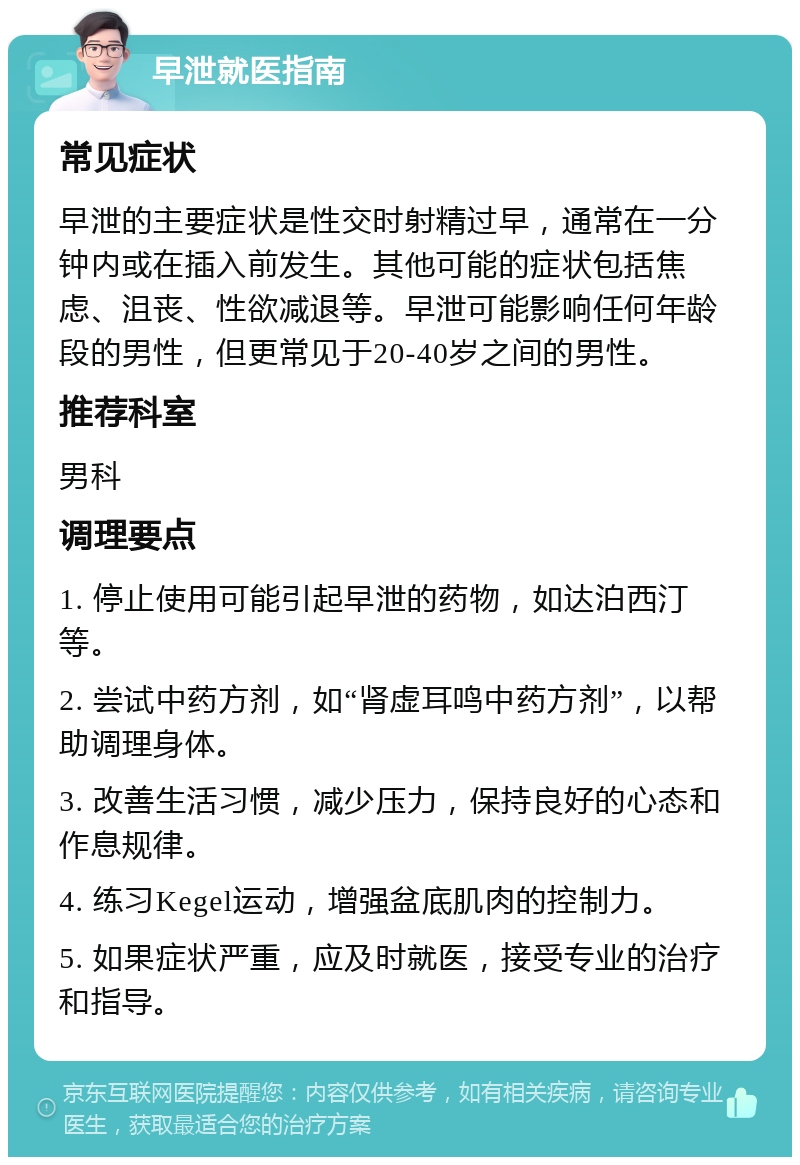 早泄就医指南 常见症状 早泄的主要症状是性交时射精过早，通常在一分钟内或在插入前发生。其他可能的症状包括焦虑、沮丧、性欲减退等。早泄可能影响任何年龄段的男性，但更常见于20-40岁之间的男性。 推荐科室 男科 调理要点 1. 停止使用可能引起早泄的药物，如达泊西汀等。 2. 尝试中药方剂，如“肾虚耳鸣中药方剂”，以帮助调理身体。 3. 改善生活习惯，减少压力，保持良好的心态和作息规律。 4. 练习Kegel运动，增强盆底肌肉的控制力。 5. 如果症状严重，应及时就医，接受专业的治疗和指导。