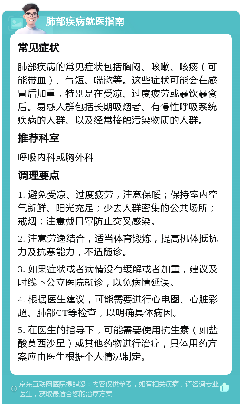 肺部疾病就医指南 常见症状 肺部疾病的常见症状包括胸闷、咳嗽、咳痰（可能带血）、气短、喘憋等。这些症状可能会在感冒后加重，特别是在受凉、过度疲劳或暴饮暴食后。易感人群包括长期吸烟者、有慢性呼吸系统疾病的人群、以及经常接触污染物质的人群。 推荐科室 呼吸内科或胸外科 调理要点 1. 避免受凉、过度疲劳，注意保暖；保持室内空气新鲜、阳光充足；少去人群密集的公共场所；戒烟；注意戴口罩防止交叉感染。 2. 注意劳逸结合，适当体育锻炼，提高机体抵抗力及抗寒能力，不适随诊。 3. 如果症状或者病情没有缓解或者加重，建议及时线下公立医院就诊，以免病情延误。 4. 根据医生建议，可能需要进行心电图、心脏彩超、肺部CT等检查，以明确具体病因。 5. 在医生的指导下，可能需要使用抗生素（如盐酸莫西沙星）或其他药物进行治疗，具体用药方案应由医生根据个人情况制定。