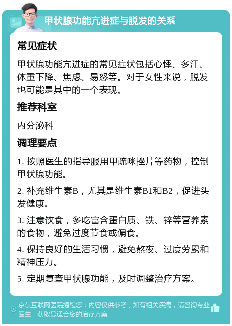 甲状腺功能亢进症与脱发的关系 常见症状 甲状腺功能亢进症的常见症状包括心悸、多汗、体重下降、焦虑、易怒等。对于女性来说，脱发也可能是其中的一个表现。 推荐科室 内分泌科 调理要点 1. 按照医生的指导服用甲疏咪挫片等药物，控制甲状腺功能。 2. 补充维生素B，尤其是维生素B1和B2，促进头发健康。 3. 注意饮食，多吃富含蛋白质、铁、锌等营养素的食物，避免过度节食或偏食。 4. 保持良好的生活习惯，避免熬夜、过度劳累和精神压力。 5. 定期复查甲状腺功能，及时调整治疗方案。