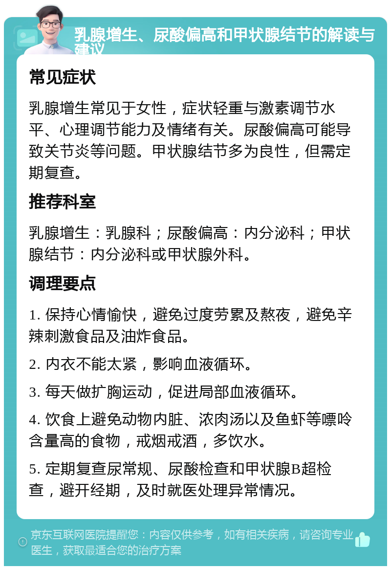 乳腺增生、尿酸偏高和甲状腺结节的解读与建议 常见症状 乳腺增生常见于女性，症状轻重与激素调节水平、心理调节能力及情绪有关。尿酸偏高可能导致关节炎等问题。甲状腺结节多为良性，但需定期复查。 推荐科室 乳腺增生：乳腺科；尿酸偏高：内分泌科；甲状腺结节：内分泌科或甲状腺外科。 调理要点 1. 保持心情愉快，避免过度劳累及熬夜，避免辛辣刺激食品及油炸食品。 2. 内衣不能太紧，影响血液循环。 3. 每天做扩胸运动，促进局部血液循环。 4. 饮食上避免动物内脏、浓肉汤以及鱼虾等嘌呤含量高的食物，戒烟戒酒，多饮水。 5. 定期复查尿常规、尿酸检查和甲状腺B超检查，避开经期，及时就医处理异常情况。