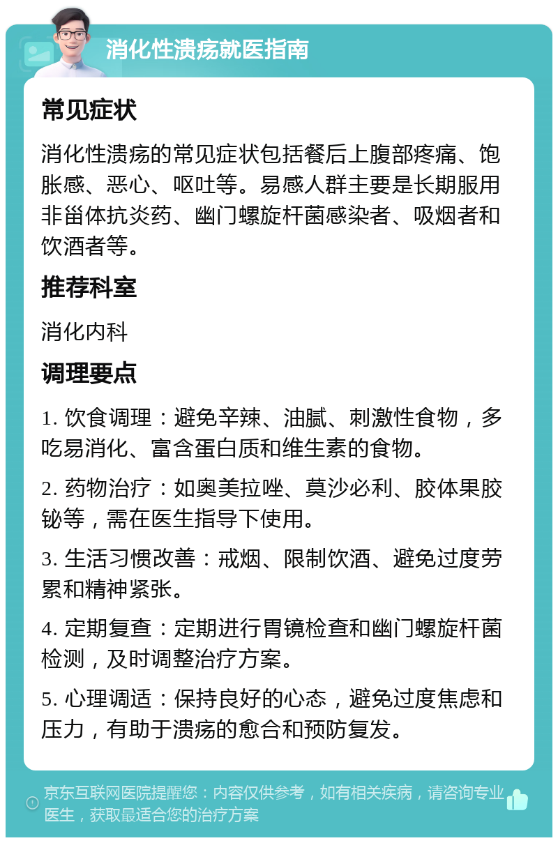 消化性溃疡就医指南 常见症状 消化性溃疡的常见症状包括餐后上腹部疼痛、饱胀感、恶心、呕吐等。易感人群主要是长期服用非甾体抗炎药、幽门螺旋杆菌感染者、吸烟者和饮酒者等。 推荐科室 消化内科 调理要点 1. 饮食调理：避免辛辣、油腻、刺激性食物，多吃易消化、富含蛋白质和维生素的食物。 2. 药物治疗：如奥美拉唑、莫沙必利、胶体果胶铋等，需在医生指导下使用。 3. 生活习惯改善：戒烟、限制饮酒、避免过度劳累和精神紧张。 4. 定期复查：定期进行胃镜检查和幽门螺旋杆菌检测，及时调整治疗方案。 5. 心理调适：保持良好的心态，避免过度焦虑和压力，有助于溃疡的愈合和预防复发。