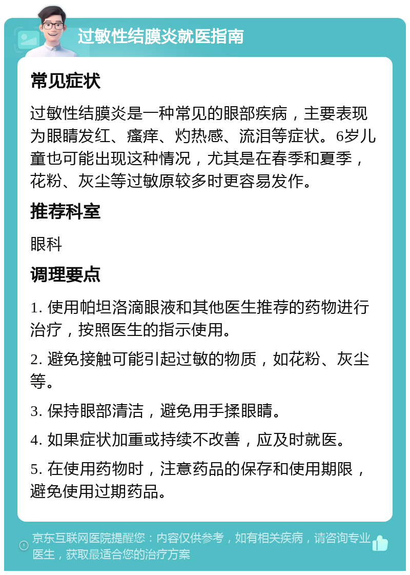 过敏性结膜炎就医指南 常见症状 过敏性结膜炎是一种常见的眼部疾病，主要表现为眼睛发红、瘙痒、灼热感、流泪等症状。6岁儿童也可能出现这种情况，尤其是在春季和夏季，花粉、灰尘等过敏原较多时更容易发作。 推荐科室 眼科 调理要点 1. 使用帕坦洛滴眼液和其他医生推荐的药物进行治疗，按照医生的指示使用。 2. 避免接触可能引起过敏的物质，如花粉、灰尘等。 3. 保持眼部清洁，避免用手揉眼睛。 4. 如果症状加重或持续不改善，应及时就医。 5. 在使用药物时，注意药品的保存和使用期限，避免使用过期药品。