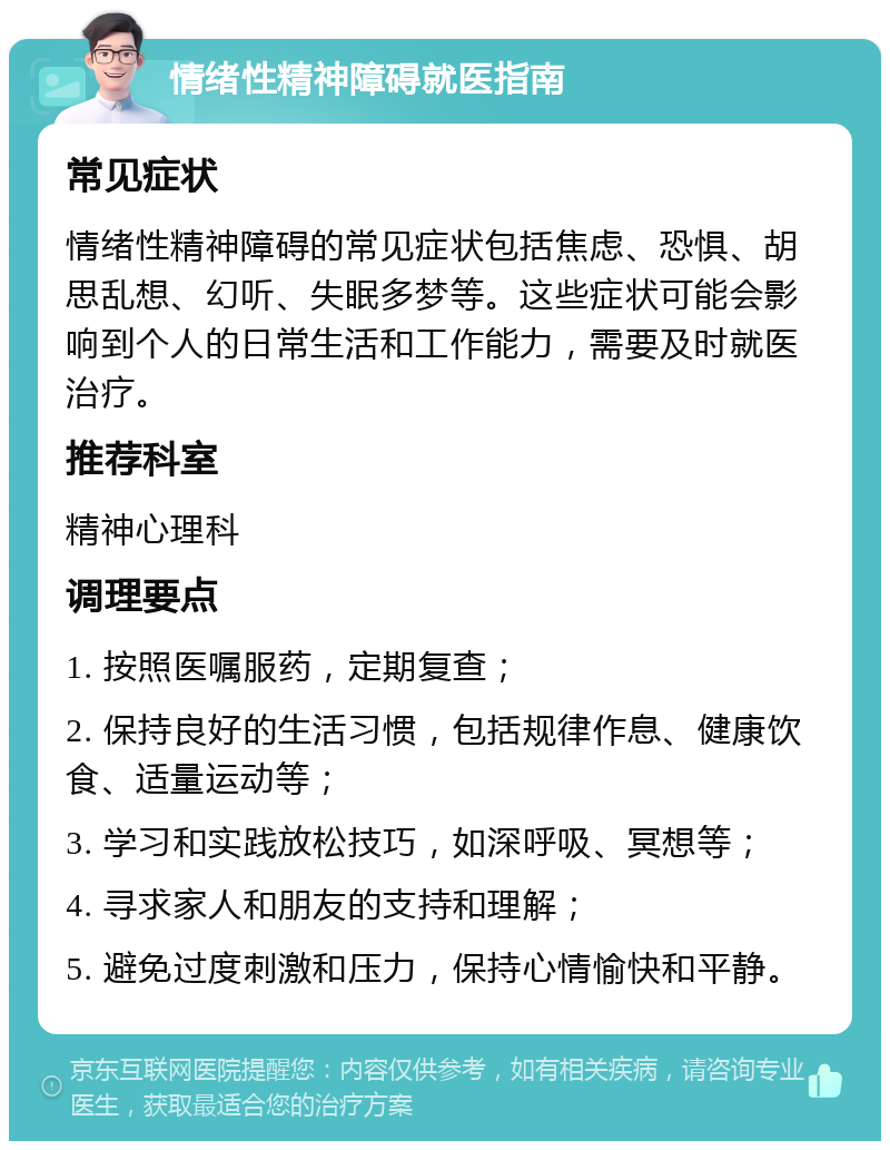 情绪性精神障碍就医指南 常见症状 情绪性精神障碍的常见症状包括焦虑、恐惧、胡思乱想、幻听、失眠多梦等。这些症状可能会影响到个人的日常生活和工作能力，需要及时就医治疗。 推荐科室 精神心理科 调理要点 1. 按照医嘱服药，定期复查； 2. 保持良好的生活习惯，包括规律作息、健康饮食、适量运动等； 3. 学习和实践放松技巧，如深呼吸、冥想等； 4. 寻求家人和朋友的支持和理解； 5. 避免过度刺激和压力，保持心情愉快和平静。