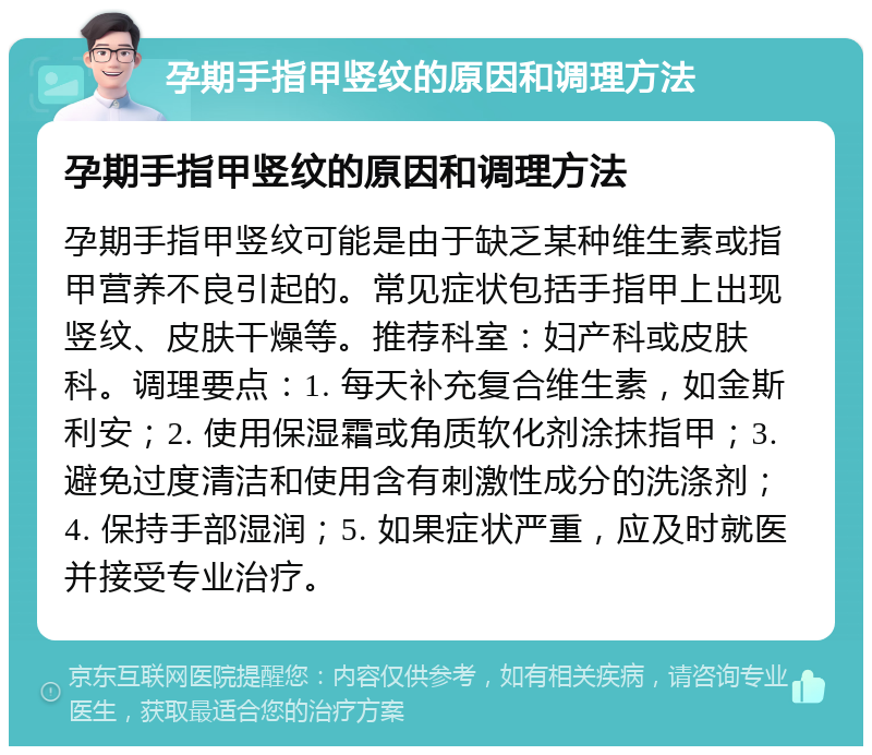 孕期手指甲竖纹的原因和调理方法 孕期手指甲竖纹的原因和调理方法 孕期手指甲竖纹可能是由于缺乏某种维生素或指甲营养不良引起的。常见症状包括手指甲上出现竖纹、皮肤干燥等。推荐科室：妇产科或皮肤科。调理要点：1. 每天补充复合维生素，如金斯利安；2. 使用保湿霜或角质软化剂涂抹指甲；3. 避免过度清洁和使用含有刺激性成分的洗涤剂；4. 保持手部湿润；5. 如果症状严重，应及时就医并接受专业治疗。