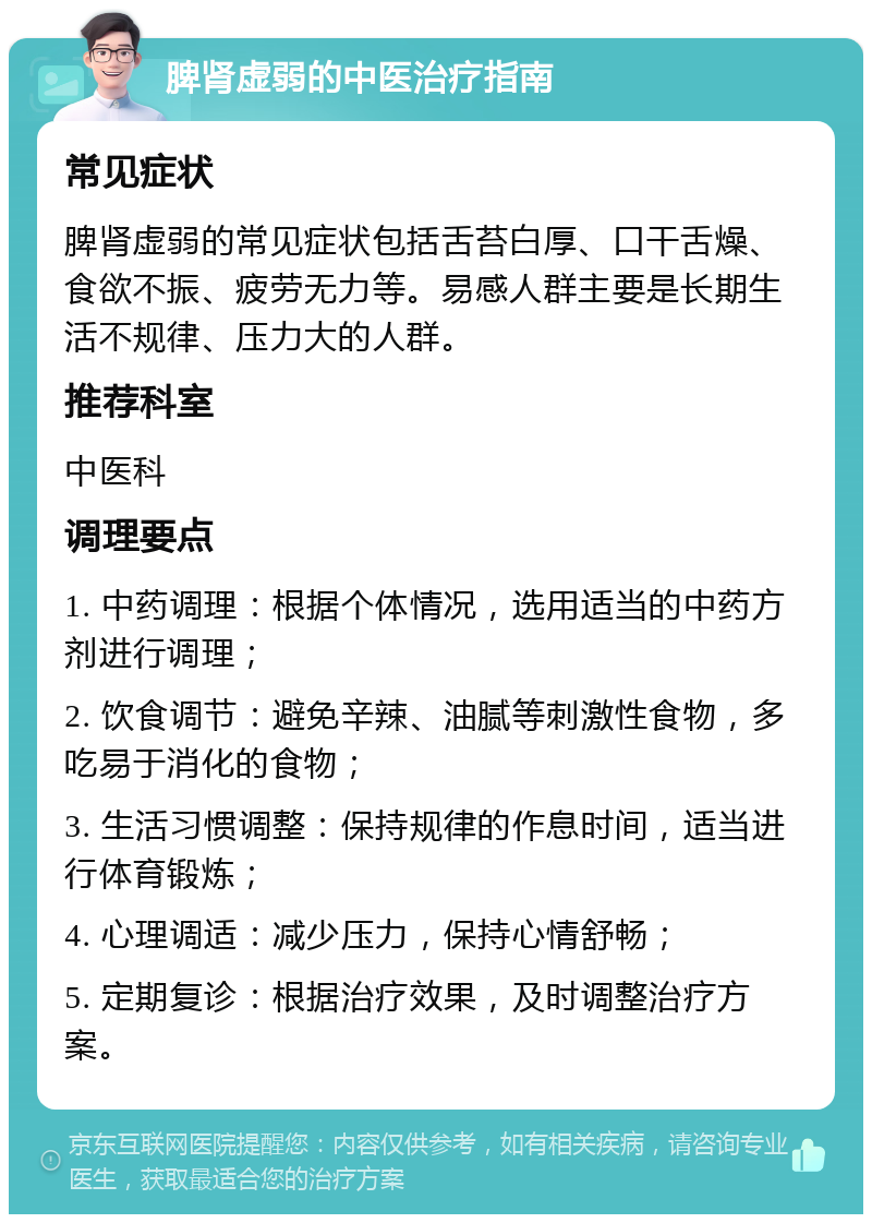 脾肾虚弱的中医治疗指南 常见症状 脾肾虚弱的常见症状包括舌苔白厚、口干舌燥、食欲不振、疲劳无力等。易感人群主要是长期生活不规律、压力大的人群。 推荐科室 中医科 调理要点 1. 中药调理：根据个体情况，选用适当的中药方剂进行调理； 2. 饮食调节：避免辛辣、油腻等刺激性食物，多吃易于消化的食物； 3. 生活习惯调整：保持规律的作息时间，适当进行体育锻炼； 4. 心理调适：减少压力，保持心情舒畅； 5. 定期复诊：根据治疗效果，及时调整治疗方案。