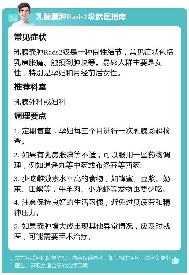 乳腺囊肿Rads2级就医指南 常见症状 乳腺囊肿Rads2级是一种良性结节，常见症状包括乳房胀痛、触摸到肿块等。易感人群主要是女性，特别是孕妇和月经前后女性。 推荐科室 乳腺外科或妇科 调理要点 1. 定期复查，孕妇每三个月进行一次乳腺彩超检查。 2. 如果有乳房胀痛等不适，可以服用一些药物调理，例如逍遥丸等中药或布洛芬等西药。 3. 少吃雌激素水平高的食物，如蜂蜜、豆浆、奶茶、田螺等，牛羊肉、小龙虾等发物也要少吃。 4. 注意保持良好的生活习惯，避免过度疲劳和精神压力。 5. 如果囊肿增大或出现其他异常情况，应及时就医，可能需要手术治疗。