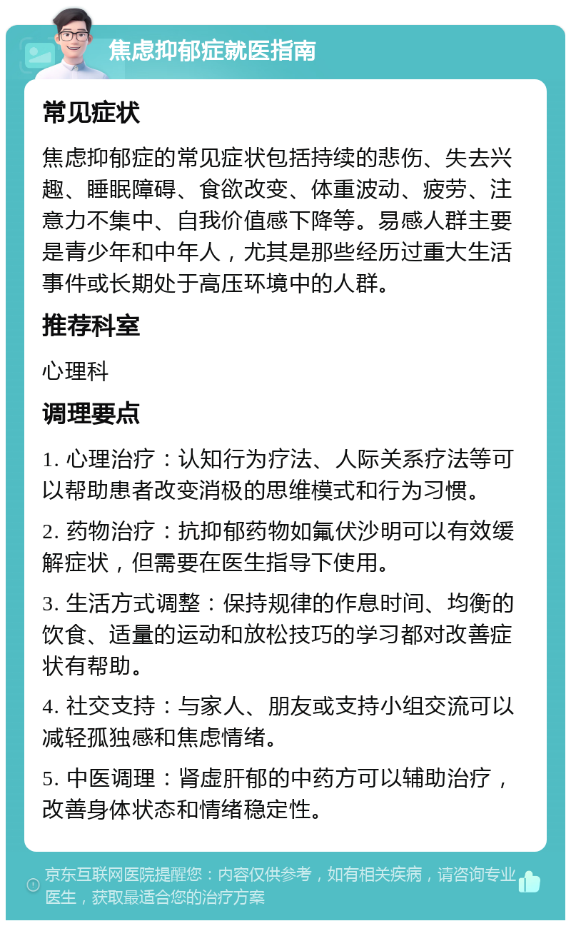 焦虑抑郁症就医指南 常见症状 焦虑抑郁症的常见症状包括持续的悲伤、失去兴趣、睡眠障碍、食欲改变、体重波动、疲劳、注意力不集中、自我价值感下降等。易感人群主要是青少年和中年人，尤其是那些经历过重大生活事件或长期处于高压环境中的人群。 推荐科室 心理科 调理要点 1. 心理治疗：认知行为疗法、人际关系疗法等可以帮助患者改变消极的思维模式和行为习惯。 2. 药物治疗：抗抑郁药物如氟伏沙明可以有效缓解症状，但需要在医生指导下使用。 3. 生活方式调整：保持规律的作息时间、均衡的饮食、适量的运动和放松技巧的学习都对改善症状有帮助。 4. 社交支持：与家人、朋友或支持小组交流可以减轻孤独感和焦虑情绪。 5. 中医调理：肾虚肝郁的中药方可以辅助治疗，改善身体状态和情绪稳定性。