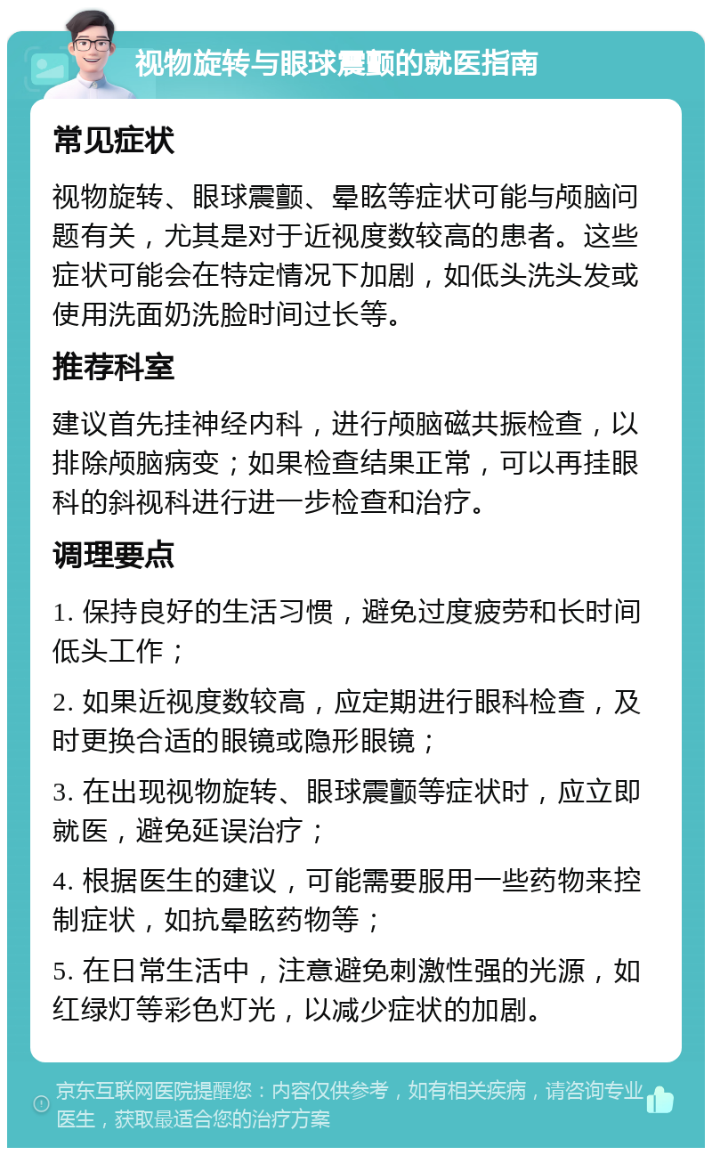 视物旋转与眼球震颤的就医指南 常见症状 视物旋转、眼球震颤、晕眩等症状可能与颅脑问题有关，尤其是对于近视度数较高的患者。这些症状可能会在特定情况下加剧，如低头洗头发或使用洗面奶洗脸时间过长等。 推荐科室 建议首先挂神经内科，进行颅脑磁共振检查，以排除颅脑病变；如果检查结果正常，可以再挂眼科的斜视科进行进一步检查和治疗。 调理要点 1. 保持良好的生活习惯，避免过度疲劳和长时间低头工作； 2. 如果近视度数较高，应定期进行眼科检查，及时更换合适的眼镜或隐形眼镜； 3. 在出现视物旋转、眼球震颤等症状时，应立即就医，避免延误治疗； 4. 根据医生的建议，可能需要服用一些药物来控制症状，如抗晕眩药物等； 5. 在日常生活中，注意避免刺激性强的光源，如红绿灯等彩色灯光，以减少症状的加剧。