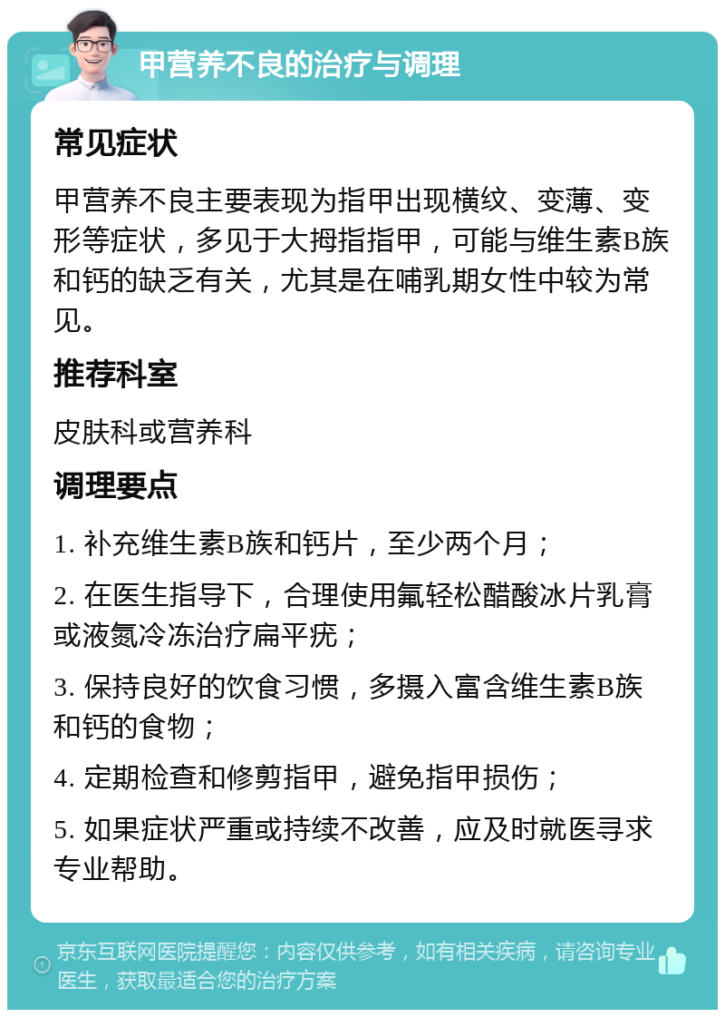 甲营养不良的治疗与调理 常见症状 甲营养不良主要表现为指甲出现横纹、变薄、变形等症状，多见于大拇指指甲，可能与维生素B族和钙的缺乏有关，尤其是在哺乳期女性中较为常见。 推荐科室 皮肤科或营养科 调理要点 1. 补充维生素B族和钙片，至少两个月； 2. 在医生指导下，合理使用氟轻松醋酸冰片乳膏或液氮冷冻治疗扁平疣； 3. 保持良好的饮食习惯，多摄入富含维生素B族和钙的食物； 4. 定期检查和修剪指甲，避免指甲损伤； 5. 如果症状严重或持续不改善，应及时就医寻求专业帮助。