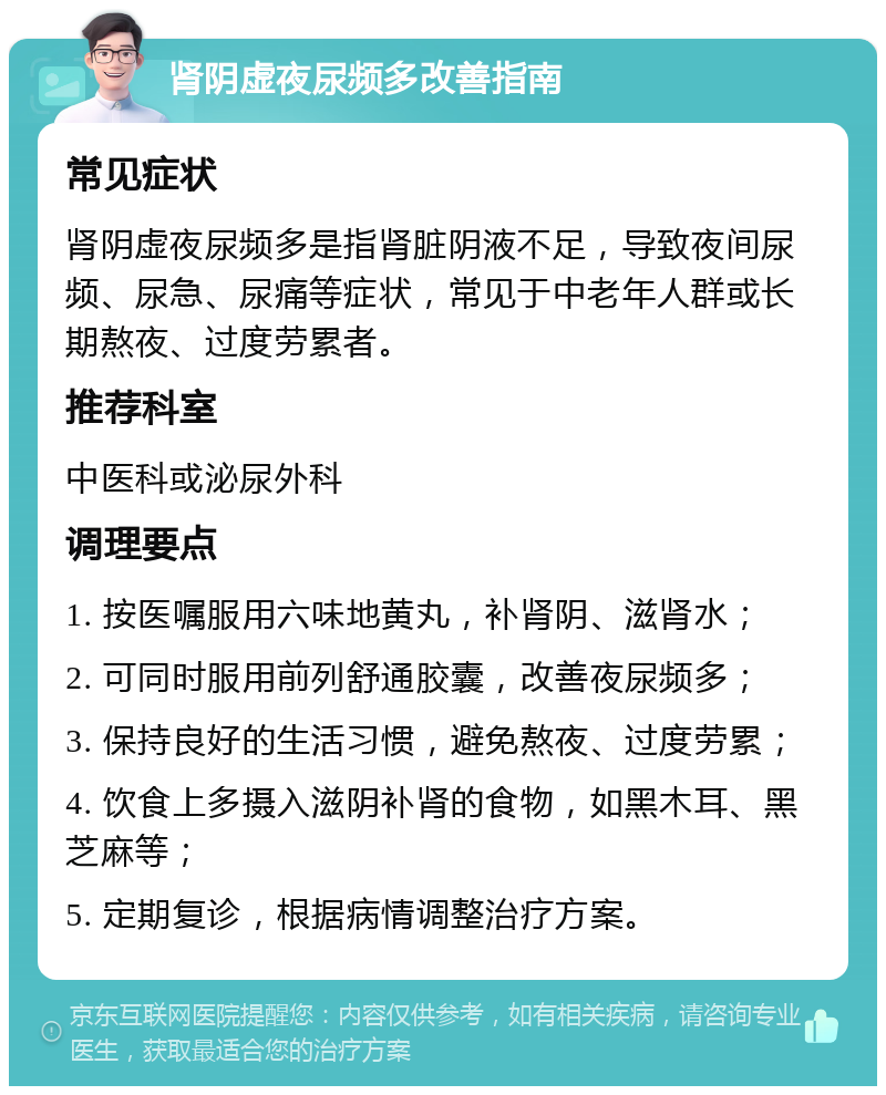 肾阴虚夜尿频多改善指南 常见症状 肾阴虚夜尿频多是指肾脏阴液不足，导致夜间尿频、尿急、尿痛等症状，常见于中老年人群或长期熬夜、过度劳累者。 推荐科室 中医科或泌尿外科 调理要点 1. 按医嘱服用六味地黄丸，补肾阴、滋肾水； 2. 可同时服用前列舒通胶囊，改善夜尿频多； 3. 保持良好的生活习惯，避免熬夜、过度劳累； 4. 饮食上多摄入滋阴补肾的食物，如黑木耳、黑芝麻等； 5. 定期复诊，根据病情调整治疗方案。