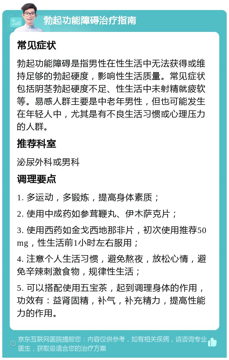 勃起功能障碍治疗指南 常见症状 勃起功能障碍是指男性在性生活中无法获得或维持足够的勃起硬度，影响性生活质量。常见症状包括阴茎勃起硬度不足、性生活中未射精就疲软等。易感人群主要是中老年男性，但也可能发生在年轻人中，尤其是有不良生活习惯或心理压力的人群。 推荐科室 泌尿外科或男科 调理要点 1. 多运动，多锻炼，提高身体素质； 2. 使用中成药如参茸鞭丸、伊木萨克片； 3. 使用西药如金戈西地那非片，初次使用推荐50mg，性生活前1小时左右服用； 4. 注意个人生活习惯，避免熬夜，放松心情，避免辛辣刺激食物，规律性生活； 5. 可以搭配使用五宝茶，起到调理身体的作用，功效有：益肾固精，补气，补充精力，提高性能力的作用。