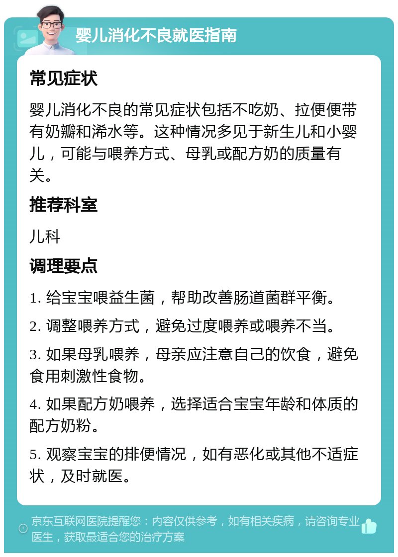 婴儿消化不良就医指南 常见症状 婴儿消化不良的常见症状包括不吃奶、拉便便带有奶瓣和浠水等。这种情况多见于新生儿和小婴儿，可能与喂养方式、母乳或配方奶的质量有关。 推荐科室 儿科 调理要点 1. 给宝宝喂益生菌，帮助改善肠道菌群平衡。 2. 调整喂养方式，避免过度喂养或喂养不当。 3. 如果母乳喂养，母亲应注意自己的饮食，避免食用刺激性食物。 4. 如果配方奶喂养，选择适合宝宝年龄和体质的配方奶粉。 5. 观察宝宝的排便情况，如有恶化或其他不适症状，及时就医。