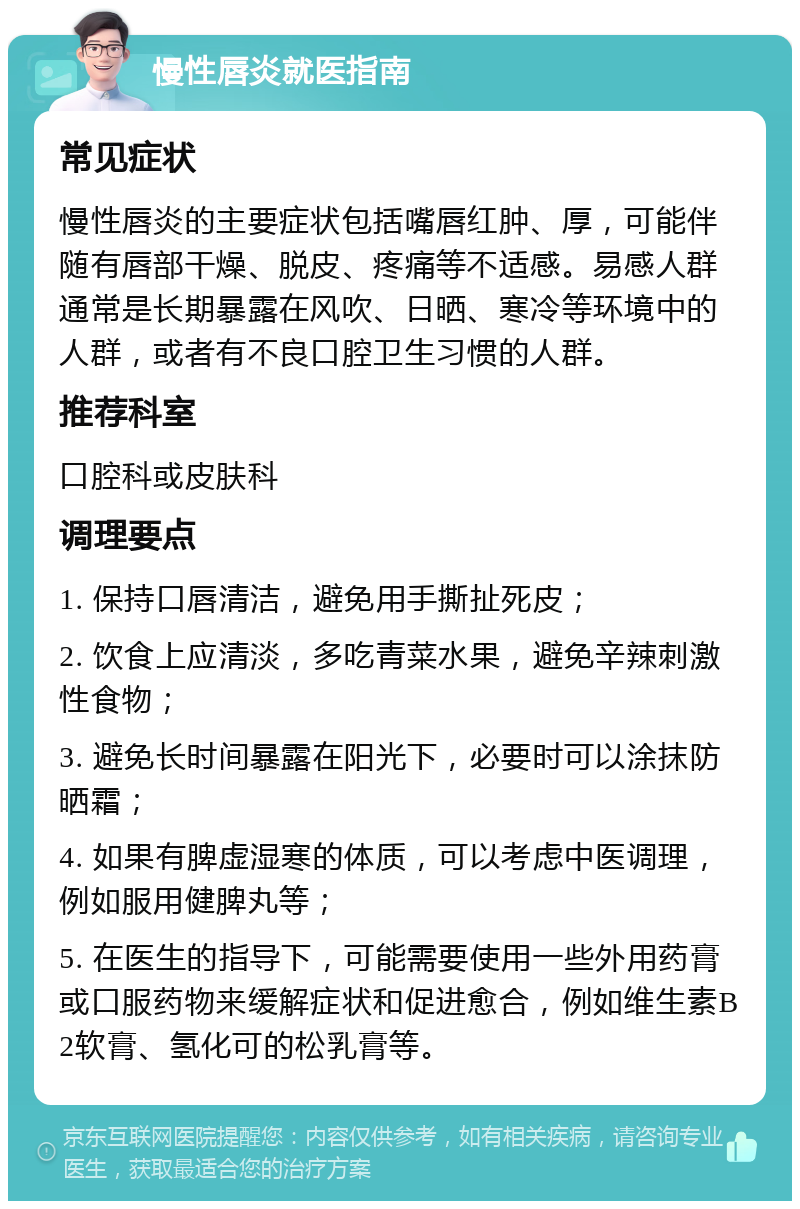 慢性唇炎就医指南 常见症状 慢性唇炎的主要症状包括嘴唇红肿、厚，可能伴随有唇部干燥、脱皮、疼痛等不适感。易感人群通常是长期暴露在风吹、日晒、寒冷等环境中的人群，或者有不良口腔卫生习惯的人群。 推荐科室 口腔科或皮肤科 调理要点 1. 保持口唇清洁，避免用手撕扯死皮； 2. 饮食上应清淡，多吃青菜水果，避免辛辣刺激性食物； 3. 避免长时间暴露在阳光下，必要时可以涂抹防晒霜； 4. 如果有脾虚湿寒的体质，可以考虑中医调理，例如服用健脾丸等； 5. 在医生的指导下，可能需要使用一些外用药膏或口服药物来缓解症状和促进愈合，例如维生素B2软膏、氢化可的松乳膏等。