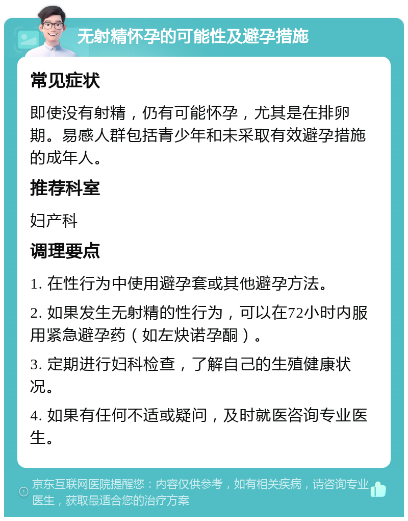 无射精怀孕的可能性及避孕措施 常见症状 即使没有射精，仍有可能怀孕，尤其是在排卵期。易感人群包括青少年和未采取有效避孕措施的成年人。 推荐科室 妇产科 调理要点 1. 在性行为中使用避孕套或其他避孕方法。 2. 如果发生无射精的性行为，可以在72小时内服用紧急避孕药（如左炔诺孕酮）。 3. 定期进行妇科检查，了解自己的生殖健康状况。 4. 如果有任何不适或疑问，及时就医咨询专业医生。