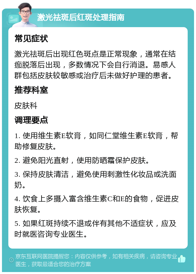 激光祛斑后红斑处理指南 常见症状 激光祛斑后出现红色斑点是正常现象，通常在结痂脱落后出现，多数情况下会自行消退。易感人群包括皮肤较敏感或治疗后未做好护理的患者。 推荐科室 皮肤科 调理要点 1. 使用维生素E软膏，如同仁堂维生素E软膏，帮助修复皮肤。 2. 避免阳光直射，使用防晒霜保护皮肤。 3. 保持皮肤清洁，避免使用刺激性化妆品或洗面奶。 4. 饮食上多摄入富含维生素C和E的食物，促进皮肤恢复。 5. 如果红斑持续不退或伴有其他不适症状，应及时就医咨询专业医生。