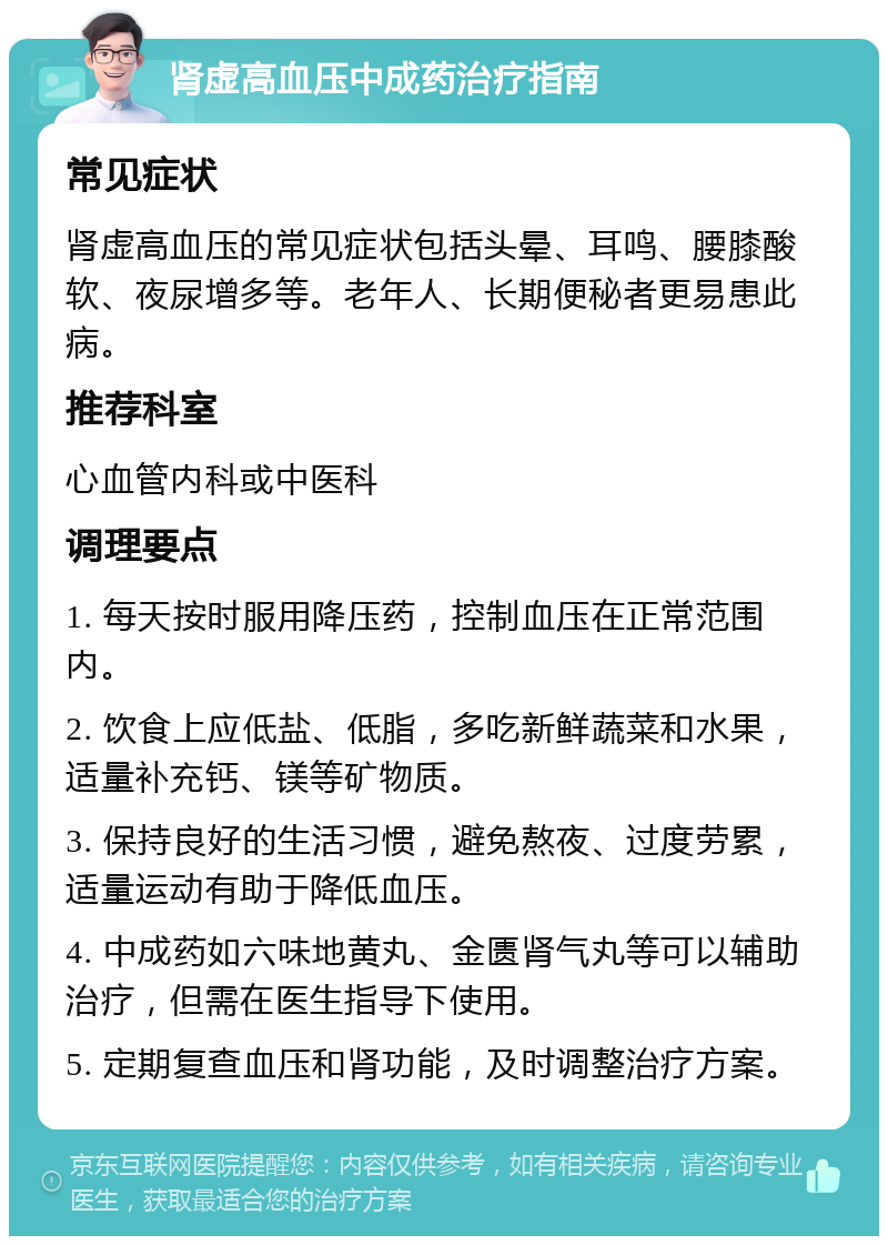 肾虚高血压中成药治疗指南 常见症状 肾虚高血压的常见症状包括头晕、耳鸣、腰膝酸软、夜尿增多等。老年人、长期便秘者更易患此病。 推荐科室 心血管内科或中医科 调理要点 1. 每天按时服用降压药，控制血压在正常范围内。 2. 饮食上应低盐、低脂，多吃新鲜蔬菜和水果，适量补充钙、镁等矿物质。 3. 保持良好的生活习惯，避免熬夜、过度劳累，适量运动有助于降低血压。 4. 中成药如六味地黄丸、金匮肾气丸等可以辅助治疗，但需在医生指导下使用。 5. 定期复查血压和肾功能，及时调整治疗方案。