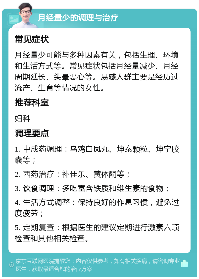 月经量少的调理与治疗 常见症状 月经量少可能与多种因素有关，包括生理、环境和生活方式等。常见症状包括月经量减少、月经周期延长、头晕恶心等。易感人群主要是经历过流产、生育等情况的女性。 推荐科室 妇科 调理要点 1. 中成药调理：乌鸡白凤丸、坤泰颗粒、坤宁胶囊等； 2. 西药治疗：补佳乐、黄体酮等； 3. 饮食调理：多吃富含铁质和维生素的食物； 4. 生活方式调整：保持良好的作息习惯，避免过度疲劳； 5. 定期复查：根据医生的建议定期进行激素六项检查和其他相关检查。