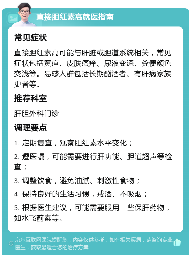 直接胆红素高就医指南 常见症状 直接胆红素高可能与肝脏或胆道系统相关，常见症状包括黄疸、皮肤瘙痒、尿液变深、粪便颜色变浅等。易感人群包括长期酗酒者、有肝病家族史者等。 推荐科室 肝胆外科门诊 调理要点 1. 定期复查，观察胆红素水平变化； 2. 遵医嘱，可能需要进行肝功能、胆道超声等检查； 3. 调整饮食，避免油腻、刺激性食物； 4. 保持良好的生活习惯，戒酒、不吸烟； 5. 根据医生建议，可能需要服用一些保肝药物，如水飞蓟素等。