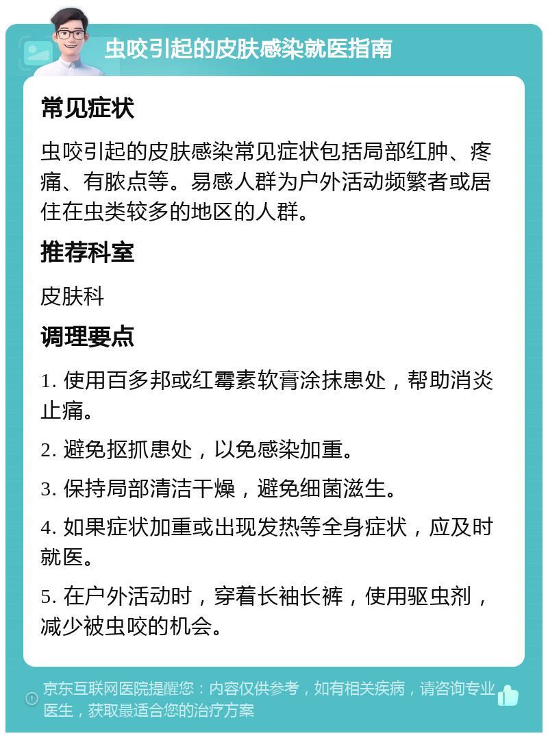 虫咬引起的皮肤感染就医指南 常见症状 虫咬引起的皮肤感染常见症状包括局部红肿、疼痛、有脓点等。易感人群为户外活动频繁者或居住在虫类较多的地区的人群。 推荐科室 皮肤科 调理要点 1. 使用百多邦或红霉素软膏涂抹患处，帮助消炎止痛。 2. 避免抠抓患处，以免感染加重。 3. 保持局部清洁干燥，避免细菌滋生。 4. 如果症状加重或出现发热等全身症状，应及时就医。 5. 在户外活动时，穿着长袖长裤，使用驱虫剂，减少被虫咬的机会。