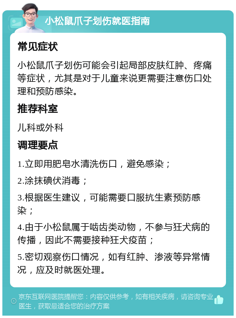 小松鼠爪子划伤就医指南 常见症状 小松鼠爪子划伤可能会引起局部皮肤红肿、疼痛等症状，尤其是对于儿童来说更需要注意伤口处理和预防感染。 推荐科室 儿科或外科 调理要点 1.立即用肥皂水清洗伤口，避免感染； 2.涂抹碘伏消毒； 3.根据医生建议，可能需要口服抗生素预防感染； 4.由于小松鼠属于啮齿类动物，不参与狂犬病的传播，因此不需要接种狂犬疫苗； 5.密切观察伤口情况，如有红肿、渗液等异常情况，应及时就医处理。