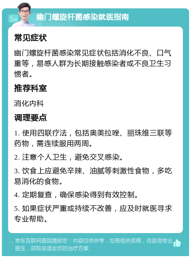 幽门螺旋杆菌感染就医指南 常见症状 幽门螺旋杆菌感染常见症状包括消化不良、口气重等，易感人群为长期接触感染者或不良卫生习惯者。 推荐科室 消化内科 调理要点 1. 使用四联疗法，包括奥美拉唑、丽珠维三联等药物，需连续服用两周。 2. 注意个人卫生，避免交叉感染。 3. 饮食上应避免辛辣、油腻等刺激性食物，多吃易消化的食物。 4. 定期复查，确保感染得到有效控制。 5. 如果症状严重或持续不改善，应及时就医寻求专业帮助。