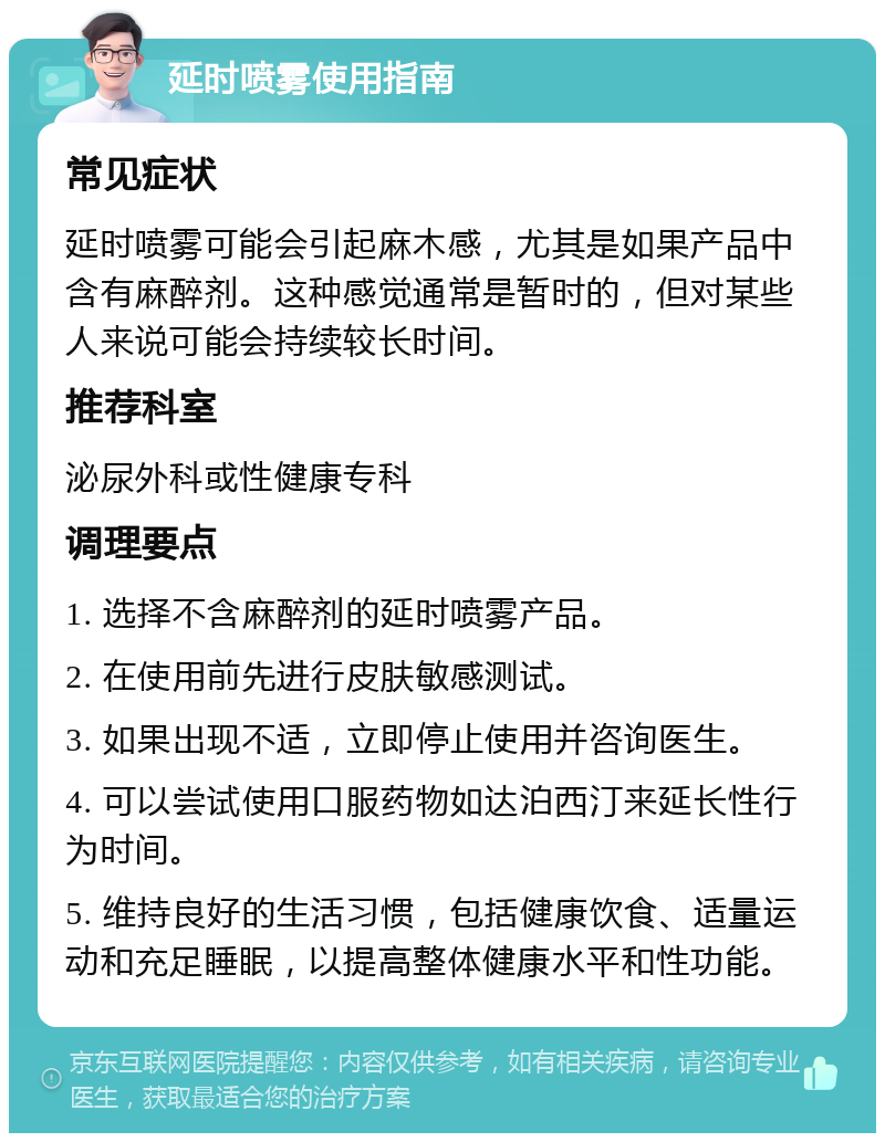 延时喷雾使用指南 常见症状 延时喷雾可能会引起麻木感，尤其是如果产品中含有麻醉剂。这种感觉通常是暂时的，但对某些人来说可能会持续较长时间。 推荐科室 泌尿外科或性健康专科 调理要点 1. 选择不含麻醉剂的延时喷雾产品。 2. 在使用前先进行皮肤敏感测试。 3. 如果出现不适，立即停止使用并咨询医生。 4. 可以尝试使用口服药物如达泊西汀来延长性行为时间。 5. 维持良好的生活习惯，包括健康饮食、适量运动和充足睡眠，以提高整体健康水平和性功能。