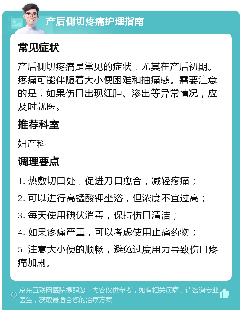 产后侧切疼痛护理指南 常见症状 产后侧切疼痛是常见的症状，尤其在产后初期。疼痛可能伴随着大小便困难和抽痛感。需要注意的是，如果伤口出现红肿、渗出等异常情况，应及时就医。 推荐科室 妇产科 调理要点 1. 热敷切口处，促进刀口愈合，减轻疼痛； 2. 可以进行高锰酸钾坐浴，但浓度不宜过高； 3. 每天使用碘伏消毒，保持伤口清洁； 4. 如果疼痛严重，可以考虑使用止痛药物； 5. 注意大小便的顺畅，避免过度用力导致伤口疼痛加剧。