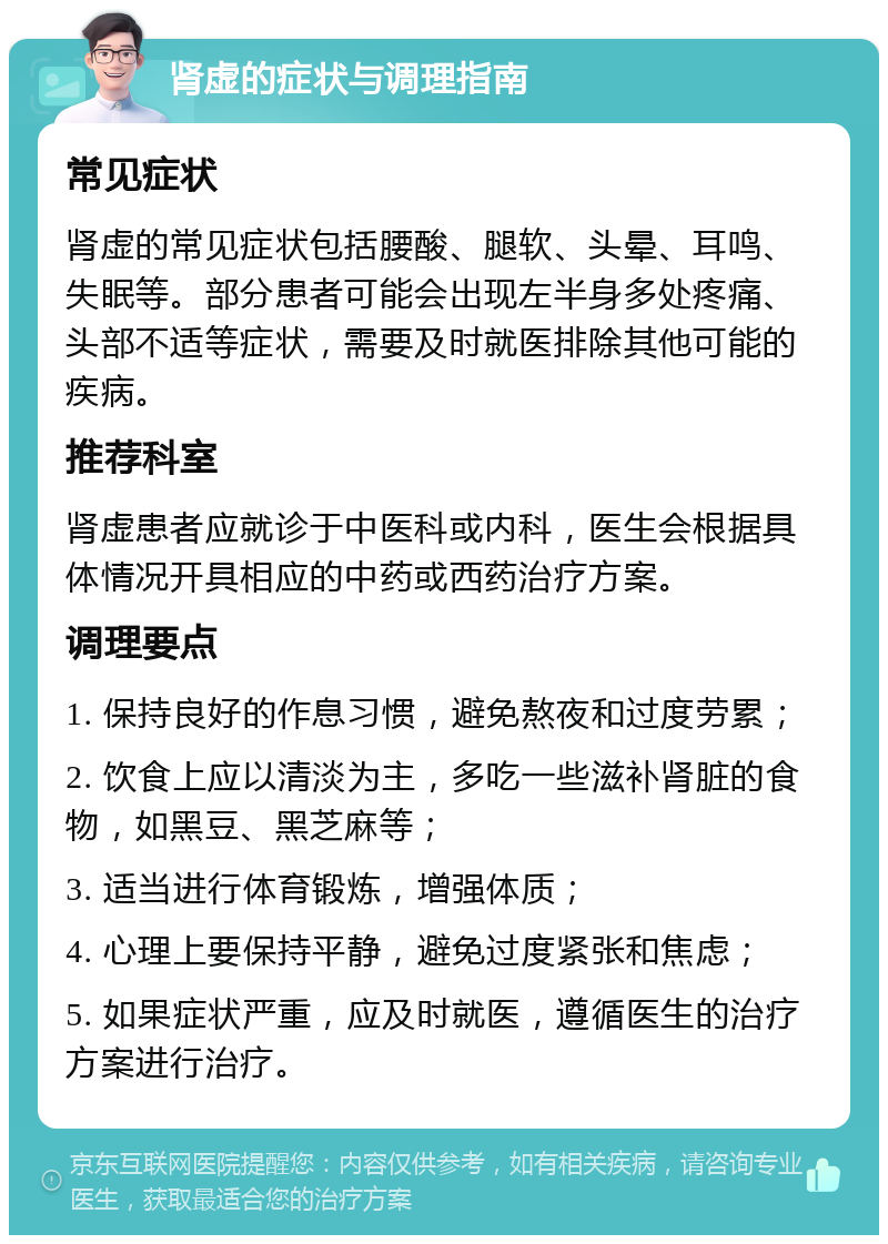 肾虚的症状与调理指南 常见症状 肾虚的常见症状包括腰酸、腿软、头晕、耳鸣、失眠等。部分患者可能会出现左半身多处疼痛、头部不适等症状，需要及时就医排除其他可能的疾病。 推荐科室 肾虚患者应就诊于中医科或内科，医生会根据具体情况开具相应的中药或西药治疗方案。 调理要点 1. 保持良好的作息习惯，避免熬夜和过度劳累； 2. 饮食上应以清淡为主，多吃一些滋补肾脏的食物，如黑豆、黑芝麻等； 3. 适当进行体育锻炼，增强体质； 4. 心理上要保持平静，避免过度紧张和焦虑； 5. 如果症状严重，应及时就医，遵循医生的治疗方案进行治疗。