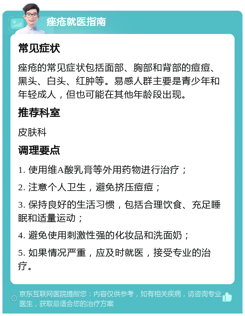 痤疮就医指南 常见症状 痤疮的常见症状包括面部、胸部和背部的痘痘、黑头、白头、红肿等。易感人群主要是青少年和年轻成人，但也可能在其他年龄段出现。 推荐科室 皮肤科 调理要点 1. 使用维A酸乳膏等外用药物进行治疗； 2. 注意个人卫生，避免挤压痘痘； 3. 保持良好的生活习惯，包括合理饮食、充足睡眠和适量运动； 4. 避免使用刺激性强的化妆品和洗面奶； 5. 如果情况严重，应及时就医，接受专业的治疗。