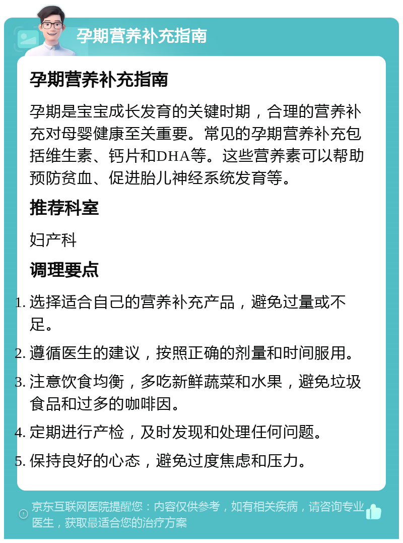 孕期营养补充指南 孕期营养补充指南 孕期是宝宝成长发育的关键时期，合理的营养补充对母婴健康至关重要。常见的孕期营养补充包括维生素、钙片和DHA等。这些营养素可以帮助预防贫血、促进胎儿神经系统发育等。 推荐科室 妇产科 调理要点 选择适合自己的营养补充产品，避免过量或不足。 遵循医生的建议，按照正确的剂量和时间服用。 注意饮食均衡，多吃新鲜蔬菜和水果，避免垃圾食品和过多的咖啡因。 定期进行产检，及时发现和处理任何问题。 保持良好的心态，避免过度焦虑和压力。