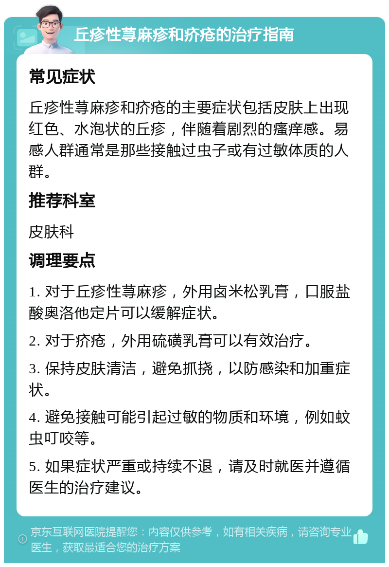 丘疹性荨麻疹和疥疮的治疗指南 常见症状 丘疹性荨麻疹和疥疮的主要症状包括皮肤上出现红色、水泡状的丘疹，伴随着剧烈的瘙痒感。易感人群通常是那些接触过虫子或有过敏体质的人群。 推荐科室 皮肤科 调理要点 1. 对于丘疹性荨麻疹，外用卤米松乳膏，口服盐酸奥洛他定片可以缓解症状。 2. 对于疥疮，外用硫磺乳膏可以有效治疗。 3. 保持皮肤清洁，避免抓挠，以防感染和加重症状。 4. 避免接触可能引起过敏的物质和环境，例如蚊虫叮咬等。 5. 如果症状严重或持续不退，请及时就医并遵循医生的治疗建议。