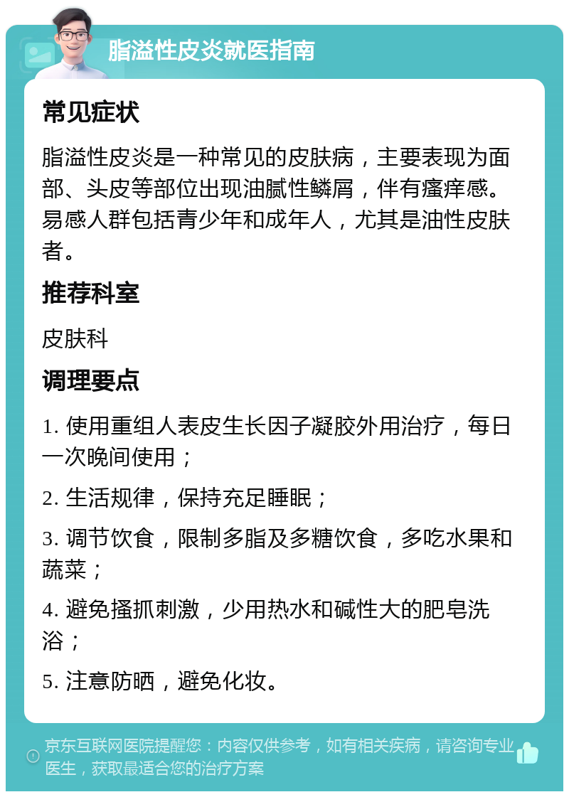 脂溢性皮炎就医指南 常见症状 脂溢性皮炎是一种常见的皮肤病，主要表现为面部、头皮等部位出现油腻性鳞屑，伴有瘙痒感。易感人群包括青少年和成年人，尤其是油性皮肤者。 推荐科室 皮肤科 调理要点 1. 使用重组人表皮生长因子凝胶外用治疗，每日一次晚间使用； 2. 生活规律，保持充足睡眠； 3. 调节饮食，限制多脂及多糖饮食，多吃水果和蔬菜； 4. 避免搔抓刺激，少用热水和碱性大的肥皂洗浴； 5. 注意防晒，避免化妆。