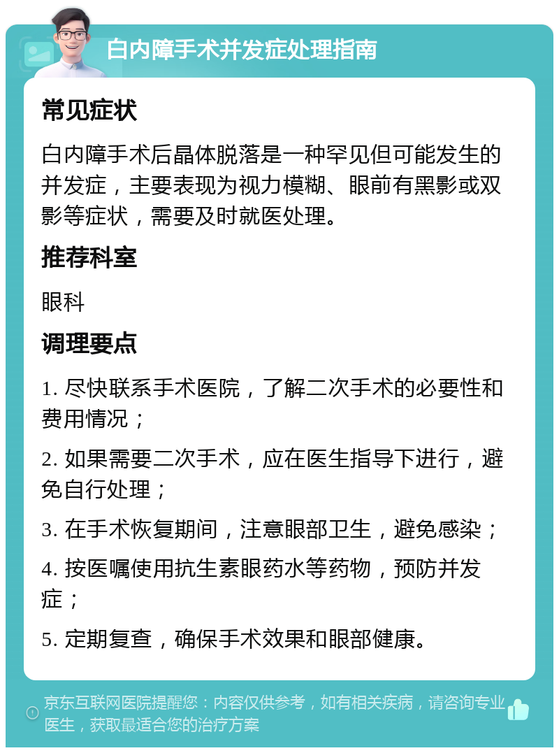 白内障手术并发症处理指南 常见症状 白内障手术后晶体脱落是一种罕见但可能发生的并发症，主要表现为视力模糊、眼前有黑影或双影等症状，需要及时就医处理。 推荐科室 眼科 调理要点 1. 尽快联系手术医院，了解二次手术的必要性和费用情况； 2. 如果需要二次手术，应在医生指导下进行，避免自行处理； 3. 在手术恢复期间，注意眼部卫生，避免感染； 4. 按医嘱使用抗生素眼药水等药物，预防并发症； 5. 定期复查，确保手术效果和眼部健康。