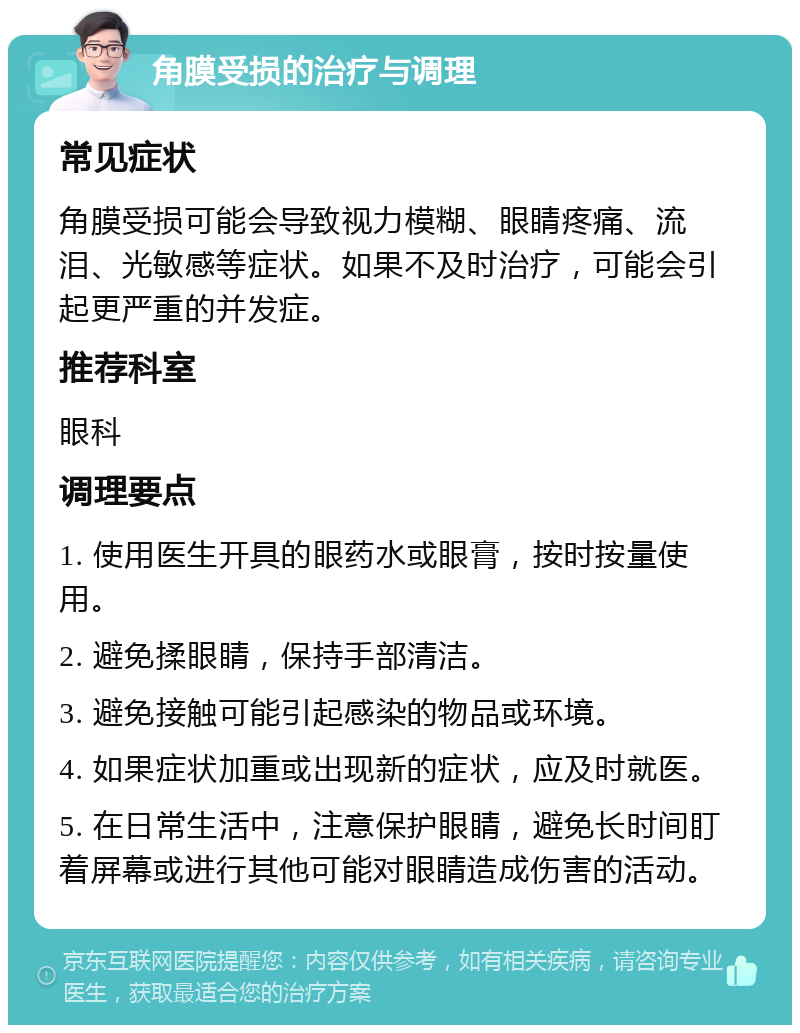 角膜受损的治疗与调理 常见症状 角膜受损可能会导致视力模糊、眼睛疼痛、流泪、光敏感等症状。如果不及时治疗，可能会引起更严重的并发症。 推荐科室 眼科 调理要点 1. 使用医生开具的眼药水或眼膏，按时按量使用。 2. 避免揉眼睛，保持手部清洁。 3. 避免接触可能引起感染的物品或环境。 4. 如果症状加重或出现新的症状，应及时就医。 5. 在日常生活中，注意保护眼睛，避免长时间盯着屏幕或进行其他可能对眼睛造成伤害的活动。