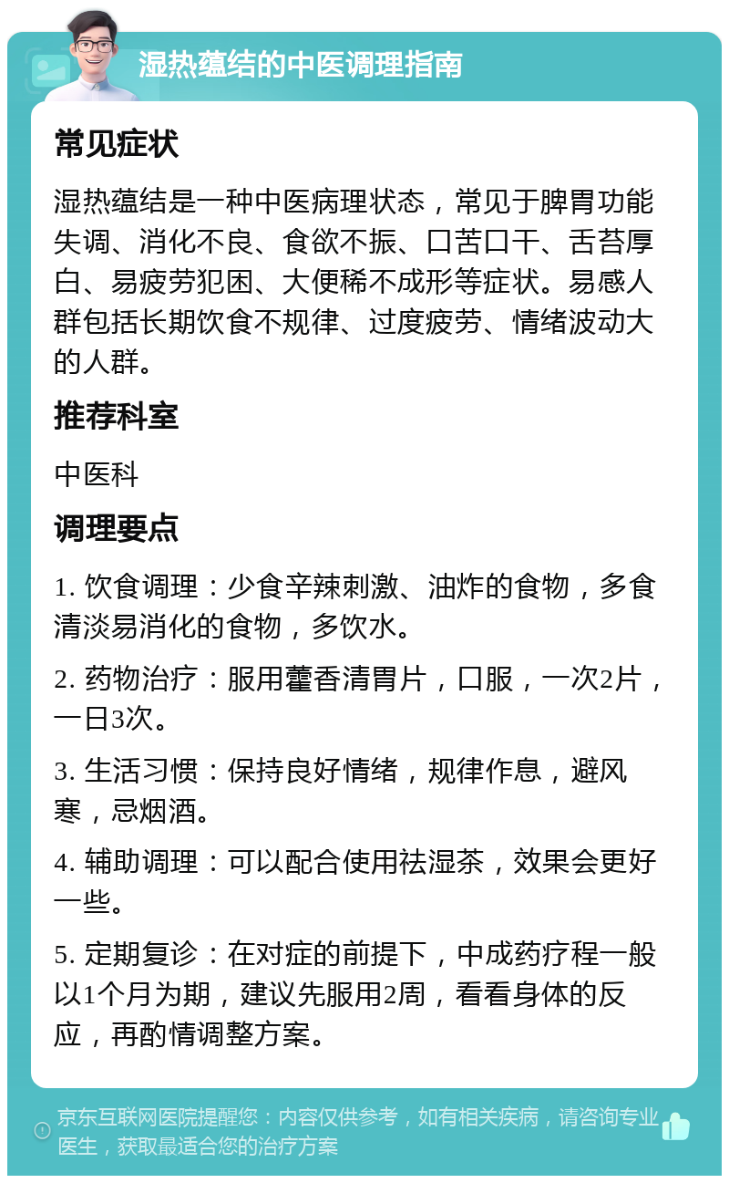 湿热蕴结的中医调理指南 常见症状 湿热蕴结是一种中医病理状态，常见于脾胃功能失调、消化不良、食欲不振、口苦口干、舌苔厚白、易疲劳犯困、大便稀不成形等症状。易感人群包括长期饮食不规律、过度疲劳、情绪波动大的人群。 推荐科室 中医科 调理要点 1. 饮食调理：少食辛辣刺激、油炸的食物，多食清淡易消化的食物，多饮水。 2. 药物治疗：服用藿香清胃片，口服，一次2片，一日3次。 3. 生活习惯：保持良好情绪，规律作息，避风寒，忌烟酒。 4. 辅助调理：可以配合使用祛湿茶，效果会更好一些。 5. 定期复诊：在对症的前提下，中成药疗程一般以1个月为期，建议先服用2周，看看身体的反应，再酌情调整方案。